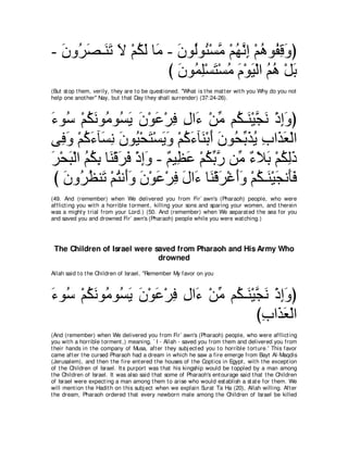 - ラヱ⊥ ダ⇒∠ ゎ Ι ∇ユムャ ゅ∠ - ラヲ⊥ヲ⊥ ∇ジョ ∇ユヰルま ∇ユワヲ⊥ ホヱぴ
  ∠ ゲ∠ レ∠ ∠ ⊥ ∠ ョ ∠ ャ ゃ ｚ ⊥ ｚ ͡ ⊥ ヘ͡ ∠
                      び ラヲ⊥ ヤ∇ジわ∇ジョ ュ∇ヲΒ∇ャや ユワ ∇モよ
                        ∠ ヨ͡ ∠ ⊥ ∠ ∠ ⊥ ⊥ ∠
(But st op t hem, verily, t hey are t o be quest ioned. "What is t he mat t er wit h you Why do you not
help one anot her'' Nay, but t hat Day t hey shall surrender) (37:24-26).



￢ヲ⊥ ∇ユムルヲ⊥ ヲ⊥ Α ラ∇ヲハ∇ゲプ メや∠ ∇リョ ユ⊥ ⇒∠ ∇Βイル ∇クまヱぴ
∠ シ ⊥ ∠ ョ ジ∠ ∠ ∠ ͡ ͡ ￢ あ ム レ ｚ ∠ ͡∠
ヴ͡ ヱ ∇ユミ￢べ∠ ル ∠ ヲ⊥ ∇エ∠ ∇ジ∠ ∠ ∇ユミ￢べ∠ ∇よぺ ∠ ヲ⊥ よ∠ Α ゆや∠ バ∇ャや
   プ∠ ⊥ ∠ ジ͡ ラ Β わ Αヱ ⊥ ∠ レ ∠ ラ エあ グ⊥ ͡ グ∠
ゲ∇エら∇ャや ユムよ ゅ∠ ∇ホゲプ ∇クまヱ - ∀ Β͡ ∠ ∇ユムよケ リあ ￢Κよ ∇ユムャク
∠ ∠ ⊥ ⊥ ͡ レ ∠ ∠ ͡ ∠ ユ ヌハ ⊥ あ ｚ ョ ∀ ∠ ∠ ⊥ ͡ ∠
 び ラヱ⊥ ヌレ∠ ∇ユわル∠ヱ ラ∇ヲハ∇ゲプ メや∠ ゅ∠ ∇ホゲ∇ビぺヱ ∇ユム⇒∠ ∇Βイル∠プ
   ∠ ゲ⊥ ゎ ⊥ ぺ∠ ∠ ∠ ͡ ∠ ￢ レ ∠ ∠∠ ⊥ レ ∠ ほ∠
(49. And (remember) when We delivered you from Fir` awn's (Pharaoh) people, who were
afflict ing you wit h a horrible t orment , killing your sons and sparing your women, and t herein
was a might y t rial from your Lord.) (50. And (remember) when We separat ed t he sea for you
and saved you and drowned Fir` awn's (Pharaoh) people while you were wat ching.)




 The Children of Israel were saved from Pharaoh and His Army Who
                              drowned
Allah said t o t he Children of Israel, "Remember My favor on you



￢ヲ⊥ ∇ユムルヲ⊥ ヲ⊥ Α ラ∇ヲハ∇ゲプ メや∠ ∇リョ ユ⊥ ⇒∠ ∇Βイル ∇クまヱぴ
∠ シ ⊥ ∠ ョ ジ∠ ∠ ∠ ͡ ͡ ￢ あ ム レ ｚ ∠ ͡∠
                                        びゆや∠ バ∇ャや
                                         ͡ グ∠
(And (remember) when We delivered you from Fir` awn's (Pharaoh) people, who were afflict ing
you wit h a horrible t orment ,) meaning, ` I - Allah - saved you from t hem and delivered you from
t heir hands in t he company of Musa, aft er t hey subj ect ed you t o horrible t ort ure.' This favor
came aft er t he cursed Pharaoh had a dream in which he saw a fire emerge from Bayt Al-Maqdis
(Jerusalem), and t hen t he fire ent ered t he houses of t he Copt ics in Egypt , wit h t he except ion
of t he Children of Israel. It s purport was t hat his kingship would be t oppled by a man among
t he Children of Israel. It was also said t hat some of Pharaoh's ent ourage said t hat t he Children
of Israel were expect ing a man among t hem t o arise who would est ablish a st at e for t hem. We
will ment ion t he Hadit h on t his subj ect when we explain Surat Ta Ha (20), Allah willing. Aft er
t he dream, Pharaoh ordered t hat every newborn male among t he Children of Israel be killed
 