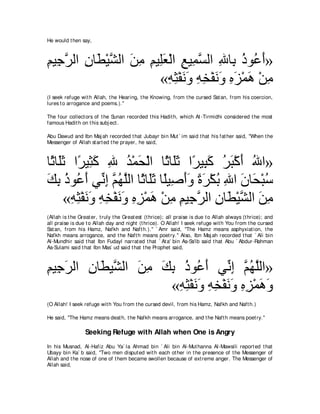 He would t hen say,



ユΒ͡ ゲャや ラゅ∠ ∇Βゼャや リョ ユΒ͡バ∇ャや ノΒ͡ ジャや ぶゅ͡ クヲ⊥ ぺ»
͡ ィｚ ͡ ト ｚ ∠ ͡ ͡ ヤ∠ ͡ ヨｚ ͡ よ ⊥ ハ∠
                       «ヮん∇ヘルヱ ヮガ∇ヘルヱ ロゴ∇ヨワ ∇リョ
                         ͡ ͡ ∠∠ ͡ ͡ ∠∠ ͡ ∠ ∠ ͡
(I seek refuge wit h Allah, t he Hearing, t he Knowing, from t he cursed Sat an, from his coercion,
lures t o arrogance and poems.).''

The four collect ors of t he Sunan recorded t his Hadit h, which At -Tirmidhi considered t he most
famous Hadit h on t his subj ect .

Abu Dawud and Ibn Maj ah recorded t hat Jubayr bin Mut ` im said t hat his fat her said, "When t he
Messenger of Allah st art ed t he prayer, he said,



ゅ⇔ ゅ∠を や⇔ Β͡ ミ ぶ ギ∇ヨエ∇ャや ゅ⇔ ゅ∠を や⇔ Β͡ ミ ゲら∇ミぺ ぶや»
 を ヤ∠ ゲ ん∠ ͡ ⊥ ∠             を ヤ∠ ゲ ら∠ ⊥ ∠ ∠ ⊥
マよ クヲ⊥ ぺ ヶあ ま ユヰヤャや ゅ⇔ ゅ∠を ゅ⇔Β͡ ぺヱ りゲ∇ムよ ぶや ラゅ∠ ∇らシ
∠ ͡ ⊥ ハ∠ ル͡ ｚ ⊥ ｚ を ヤ∠ ヤ タ∠∠ ⇔ ∠ ⊥ ͡ ∠ エ ⊥
     «ヮん∇ヘルヱ ヮガ∇ヘルヱ ロゴ∇ヨワ ∇リョ ユΒ͡ ゲャや ラゅ∠ ∇Βゼャや リョ
       ͡ ͡ ∠ ∠ ͡ ͡ ∠ ∠ ͡ ͡ ∠ ͡ ͡ ィｚ ͡ ト ｚ ∠ ͡
(Allah is t he Great er, t ruly t he Great est (t hrice); all praise is due t o Allah always (t hrice); and
all praise is due t o Allah day and night (t hrice). O Allah! I seek refuge wit h You from t he cursed
Sat an, from his Hamz, Nafkh and Naft h.).'' ` Amr said, "The Hamz means asphyxiat ion, t he
Nafkh means arrogance, and t he Naft h means poet ry.'' Also, Ibn Maj ah recorded t hat ` Ali bin
Al-Mundhir said t hat Ibn Fudayl narrat ed t hat ` At a' bin As-Sa'ib said t hat Abu ` Abdur-Rahman
As-Sulami said t hat Ibn Mas` ud said t hat t he Prophet said,



ユΒ͡ ゲャや ラゅ∠ Βｚ ャや リョ マよ クヲ⊥ ぺ ヶあ ま ユヰヤャや»
͡ ィ∠ ͡ ト ゼ ∠ ͡ ∠ ͡ ⊥ ハ∠ ル͡ ｚ ⊥ ｚ
                      «ヮん∇ヘルヱ ヮガ∇ヘルヱ ロゴ∇ヨワヱ
                       ͡ ͡ ∠∠ ͡ ͡ ∠∠ ͡ ͡ ∠ ∠
(O Allah! I seek refuge wit h You from t he cursed devil, from his Hamz, Nafkh and Naft h.)

He said, "The Hamz means deat h, t he Nafkh means arrogance, and t he Naft h means poet ry.''

                  Seeking Refuge with Allah when One is Angry
In his Musnad, Al-Hafiz Abu Ya` la Ahmad bin ` Ali bin Al-Mut hanna Al-Mawsili report ed t hat
Ubayy bin Ka` b said, "Two men disput ed wit h each ot her in t he presence of t he Messenger of
Allah and t he nose of one of t hem became swollen because of ext reme anger. The Messenger of
Allah said,
 