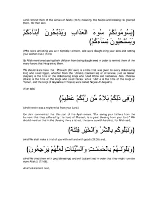 (And remind t hem of t he annals of Allah) (14:5) meaning, t he favors and blessing He grant ed
t hem, He t hen said,



∇ユミ￢べ∠ ∇よぺ ラヲ⊥ よグΑヱ ͡ や∠ ∠ ∇ャや ￢ヲ⊥ ∇ユムルヲ⊥ ヲ⊥ Αぴ
  ⊥ ∠ レ ∠ ∠ エあ ∠ ⊥ ∠ ゆ グバ ∠ シ ⊥ ∠ ョ ジ∠
                              び∇ユミ￢べ∠ ル ラヲ⊥ ∇エわ∇ジΑヱ
                                 ⊥ ∠ ジ͡ ∠ Β ∠ ∠ ∠
(Who were afflict ing you wit h horrible t orment , and were slaught ering your sons and let t ing
your women live.) (14:6)

So Allah ment ioned saving t heir children from being slaught ered in order t o remind t hem of t he
many favors t hat He grant ed t hem.

We should st at e here t hat ` Pharaoh' (Fir` awn) is a t it le t hat was given t o every disbelieving
king who ruled Egypt , whet her from t he ` Amaliq (Canaanit es) or ot herwise, j ust as Caesar
(Qaysar) is t he t it le of t he disbelieving kings who ruled Rome and Damascus. Also, Khosrau
(Kisra) is t he t it le of t he kings who ruled Persia, while Tubb` a is t he t it le of t he kings of
Yemen, and t he kings of Abyssinia (Et hiopia) were called Negus (An-Naj ashi).

Allah said,



                                 び∀ Β͡ ∠ ∇ユムよケ リあ ￢Κよ ∇ユムャク ヴ͡ ヱぴ
                                  ユ ヌ ハ ⊥ あ ｚ ョ ∀ ∠ ∠ ⊥ ͡ ∠ プ∠
(And t herein was a might y t rial from your Lord.)

Ibn Jarir comment ed t hat t his part of t he Ayah means, "Our saving your fat hers from t he
t orment t hat t hey suffered by t he hand of Pharaoh, is a great blessing from your Lord.'' We
should ment ion t hat in t he blessing t here a is t est , t he same as wit h hardship, for Allah said,



                                         びるレ∇わプ ゲ∇Βガ∇ャや∠ ゲゼャゅ͡ ユ⊥ ヲ⊥∇らルヱぴ
                                          ⇔ ∠ ͡ ͡ ∠ ヱ あ ｚ よ ミ ヤ ∠∠
(And We shall make a t rial of you wit h evil and wit h good) (21:35) and,



   びラヲ⊥ ィ∇ゲΑ ∇ユヰヤバャ れゅ∠ Βジャや∠ ろ⇒∠ ジエ∇ャゅ͡ ∇ユヰ⇒∠ ∇ヲヤよヱぴ
    ∠ バ͡ ∠ ⊥ ｚ∠ ∠ ͡ ゃあ ｚ ヱ ͡ レ∠ ∠ よ ⊥ ル ∠∠ ∠
(And We t ried t hem wit h good (blessings) and evil (calamit ies) in order t hat t hey might t urn (t o
obey Allah.)) (7:168).

Allah's st at ement next ,
 