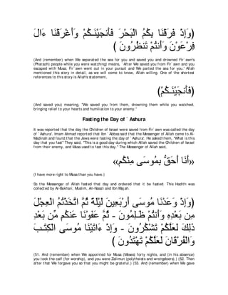 メや∠ ゅ∠ ∇ホゲ∇ビぺヱ ∇ユム⇒∠ ∇Β∠ ル∠∠ ゲ∇エら∇ャや ユムよ ゅ∠ ∇ホゲプ ∇クまヱぴ
∠ ￢ レ ∠ ∠∠ ⊥ レ イ ほプ ∠ ∠ ⊥ ⊥ ͡ レ ∠ ∠ ͡∠
                            び ラヱ⊥ ヌレ∠ ∇ユわル∠ヱ ラ∇ヲハ∇ゲプ
                              ∠ ゲ⊥ ゎ ⊥ ぺ∠ ∠ ∠ ͡
(And (remember) when We separat ed t he sea for you and saved you and drowned Fir` awn's
(Pharaoh) people while you were wat ching) means, ` Aft er We saved you from Fir` awn and you
escaped wit h Musa; Fir` awn went out in your pursuit and We part ed t he sea for you.' Allah
ment ioned t his st ory in det ail, as we will come t o know, Allah willing. One of t he short est
references t o t his st ory is Allah's st at ement ,



                                                                             び∇ユム⇒∠ ∇Β∠ ル∠∠ ぴ
                                                                                ⊥ レ イ ほプ
(And saved you) meaning, "We saved you from t hem, drowning t hem while you wat ched,
bringing relief t o your heart s and humiliat ion t o your enemy.''

                              Fasting the Day of ` Ashura
It was report ed t hat t he day t he Children of Israel were saved from Fir` awn was called t he day
of ` Ashura'. Imam Ahmad report ed t hat Ibn ` Abbas said t hat t he Messenger of Allah came t o Al-
Madinah and found t hat t he Jews were fast ing t he day of ` Ashura'. He asked t hem, "What is t his
day t hat you fast '' They said, "This is a good day during which Allah saved t he Children of Israel
from t heir enemy, and Musa used t o fast t his day.'' The Messenger of Allah said,



                                                 «ユ⊥ ∇レョ ヴ∠ ヲ⊥ よ ペェぺ ゅ∠ ∠»
                                                   ム ͡ シ ヨ͡ ぁ ∠ ∠ ルぺ
(I have more right t o Musa t han you have.)

So t he Messenger of Allah fast ed t hat day and ordered t hat it be fast ed. This Hadit h was
collect ed by Al-Bukhari, Muslim, An-Nasa'i and Ibn Maj ah.



モ∇イバ∇ャや ユゎ∇グガｚ や ｚ を るヤ∇Βャ リΒ͡ よ∇ケぺ ヴ∠ ヲ⊥ ゅ∠ ∇ギハヱ ∇クまヱぴ
∠ ͡ ⊥ ⊥ ∠ ゎ ユ⊥ ⇔ ∠ ∠ ∠ バ ∠ ∠ シ ョ ル ∠ ∠ ͡ ∠
ギ∇バよ リあ ユムレ∠ ゅ∠ ∇ヲヘハ ｚ を - ラヲ⊥ ヤ⇒∠ ∇ユわル∠ヱ ロギ∇バよ リ͡
͡ ∠ ョ ͡ ⊥ ハ ル ∠ ∠ ユ⊥ ∠ ヨ͡ ニ ⊥ ぺ∠ ͡ ͡ ∠ ョ
ょ⇒∠ ム∇ャや ヴ∠ ヲ⊥ ゅ∠ ∇Βゎや∠ ∇クまヱ - ラヱ⊥ ム∇ゼゎ ∇ユムヤバャ マャク
∠ わ͡        シ ョ レ ∠ ￢ ͡∠ ∠ ゲ⊥ ∠ ⊥ ｚ∠ ∠ ∠ ͡∠
                            び ラヱ⊥ わ∇ヰゎ ∇ユムヤバャ ∠ ゅ∠ ∇ゲヘ∇ャや∠
                               ∠ ギ∠ ∠ ⊥ ｚ∠ ∠ ラ ホ ⊥ ヱ
(51. And (remember) when We appoint ed for Musa (Moses) fort y night s, and (in his absence)
you t ook t he calf (for worship), and you were Zalimun (polyt heist s and wrongdoers).) (52. Then
aft er t hat We forgave you so t hat you might be grat eful.) (53. And (remember) when We gave
 