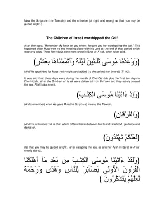 Musa t he Script ure (t he Tawrah)) and t he crit erion (of right and wrong) so t hat you may be
guided aright .)




                   The Children of Israel worshipped the Calf
Allah t hen said, "Remember My favor on you when I forgave you for worshipping t he calf.'' This
happened aft er Musa went t o t he meet ing place wit h his Lord at t he end of t hat period which
was fort y days. These fort y days were ment ioned in Surat Al-A` raf, when Allah said,



        びゲ∇ゼバよ ゅ∠ ゅ∠ ∇ヨヨ∇ゎぺヱ るヤ∇Βャ リΒ͡ ⇒∠を ヴ∠ ヲ⊥ ゅ∠ ∇ギ∠ ∠ ∠ ぴ
         ∃ ∠ ͡ ワ レ ∠ ∠ ∠ ⇔ ∠ ∠ ∠ ん ヤ ∠ シ ョ ル ハ ヱヱ
(And We appoint ed for Musa t hirt y night s and added (t o t he period) t en (more)) (7:142).

It was said t hat t hese days were during t he mont h of Dhul-Qa` dah plus t he first t en days in
Dhul-Hij j ah, aft er t he Children of Israel were delivered from Fir` awn and t hey safely crossed
t he sea. Allah's st at ement ,



                                               びょ⇒∠ ム∇ャや ヴ∠ ヲ⊥ ゅ∠ ∇Β∠ や∠ ∇クまヱぴ
                                                ∠ わ͡ シ ョ レ ゎ ￢ ͡ ∠
(And (remember) when We gave Musa t he Script ure) means, t he Tawrah,



                                                                                び͡ ゅ∠ ∇ゲヘ∇ャや∠ ぴ
                                                                                 ラホ ⊥ ヱ
(And t he crit erion) t hat is t hat which different iat es bet ween t rut h and falsehood, guidance and
deviat ion.



                                                                      びラヱ⊥ わ∇ヰゎ ∇ユムヤバャぴ
                                                                       ∠ ギ∠ ∠ ⊥ ｚ∠ ∠
(So t hat you may be guided aright ), aft er escaping t he sea, as anot her Ayah in Surat Al-A` raf
clearly st at ed,



ゅ∠ ∇ムヤ∇ワぺ べ∠ ギ∇バよ リ͡ ょ⇒∠ ム∇ャや ヴ∠ ヲ⊥ ゅ∠ ∇Β∠ や∠ ∇ギボャヱぴ
 レ ∠ ∠ ョ ͡ ∠ ョ ∠ わ͡            シ ョ レ ゎ ￢ ∠ ∠∠
るヨ∇ェケヱ ン⇔ ワヱ サゅｚ ヤ͡ ゲもべ∠ よ ヴ∠ヱｙ や ラヱ⊥ ボ∇ャや
⇔ ∠ ∠ ∠ ギ⊥ ∠ ͡ レ ャ ∠ ͡ ダ∠ ャ Ι ∠ ゲ⊥
                                び ラヱ⊥ ミグわΑ ∇ユヰヤ∠ ャ
                                  ∠ ゲｚ ∠ ∠ ∠ ⊥ ｚバｚ
 
