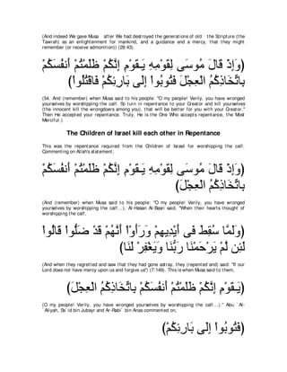 (And indeed We gave Musa aft er We had dest royed t he generat ions of old t he Script ure (t he
Tawrah) as an enlight enment for mankind, and a guidance and a mercy, t hat t hey might
remember (or receive admonit ion)) (28:43).



∇ユムジヘル∠ ∇ユわ∇ヨヤニ ∇ユムルま ュ∇ヲボ⇒∠ ヮョ∇ヲボャ ヴ∠ ヲョ メゅ∠ ∇クまヱぴ
  ⊥ ∠ ⊥ ぺ ⊥ ∠∠ ⊥ ｚ ͡ ͡ ∠ Α ͡ ͡ ∠ ͡ シ ⊥ ∠ ホ ͡∠
        び∇やヲ⊥わ∇ホゅ∠ ∇ユムもケゅ∠ ヴ∠ま ∇やヲ⊥ ヲ⊥ プ モ∇イバ∇ャや ユミクゅ∠ ゎゅ͡
            ヤ⊥ プ ⊥ ͡ ͡ よ ャ͡ よ わ∠ ∠ ͡ ⊥ ⊥ ͡ ガあ よ
(54. And (remember) when Musa said t o his people: "O my people! Verily, you have wronged
yourselves by worshipping t he calf. So t urn in repent ance t o your Creat or and kill yourselves
(t he innocent kill t he wrongdoers among you), t hat will be bet t er for you wit h your Creat or.''
Then He accept ed your repent ance. Truly, He is t he One Who accept s repent ance, t he Most
Merciful.)

            The Children of Israel kill each other in Repentance
This was t he repent ance required from t he Children of Israel for worshipping t he calf.
Comment ing on Allah's st at ement ;



∇ユムジヘル∠ ∇ユわ∇ヨヤニ ∇ユムルま ュ∇ヲボ⇒∠ ヮョ∇ヲボャ ヴ∠ ヲ⊥ メゅ∠ ∇クまヱぴ
  ⊥ ∠ ⊥ ぺ ⊥ ∠∠ ⊥ ｚ ͡ ͡ ∠ Α ͡ ͡ ∠ ͡ シ ョ ∠ ホ ͡∠
                                    びモ∇イバ∇ャや ユミクゅ∠ ゎゅ͡
                                     ∠ ͡ ⊥ ⊥ ͡ ガあ よ
(And (remember) when Musa said t o his people: "O my people! Verily, you have wronged
yourselves by worshipping t he calf...), Al-Hasan Al-Basri said, "When t heir heart s t hought of
worshipping t he calf,



∇やヲ⊥ゅ∠ ∇やヲぁッ ∇ギホ ∇ユヰルぺ ∇や∇ヱぺケヱ ∇ユヰΑ͡ ∇Αぺ ヴ∠ テボシ ゅｚ ャヱぴ
   ャ ホ ヤ ∠ ∠ ⊥ ｚ ∠ ∠ ∠ ∠ ͡ ギ ∠ プ ∠ ͡ ⊥ ヨ∠ ∠
                     びゅ∠ ∠ ∇ゲヘ∇ピΑヱ ゅ∠ よケ ゅ∠ ∇ヨェ∇ゲΑ ∇ユャ リ͡ ャ
                        レャ ͡ ∠ ∠ レぁ ∠ レ ∠ ∠ ｚ ゃ∠
(And when t hey regret t ed and saw t hat t hey had gone ast ray, t hey (repent ed and) said: "If our
Lord does not have mercy upon us and forgive us'') (7:149). This is when Musa said t o t hem,



            びモ∇イバ∇ャや ユミクゅ∠ ゎゅ͡ ∇ユムジヘル∠ ∇ユわ∇ヨヤニ ∇ユムルま ュ∇ヲボ⇒∠ ぴ
             ∠ ͡ ⊥ ⊥ ͡ ガあ よ ⊥ ∠ ⊥ ぺ ⊥ ∠ ∠ ⊥ ｚ ͡ ͡ ∠ Α
(O my people! Verily, you have wronged yourselves by worshipping t he calf...).'' Abu ` Al-
` Aliyah, Sa` id bin Jubayr and Ar-Rabi` bin Anas comment ed on,



                                                           び∇ユムもケゅ∠ ヴ∠ま ∇やヲ⊥ ヲ⊥ プぴ
                                                              ⊥ ͡ ͡ よ ャ͡ よ わ∠
 