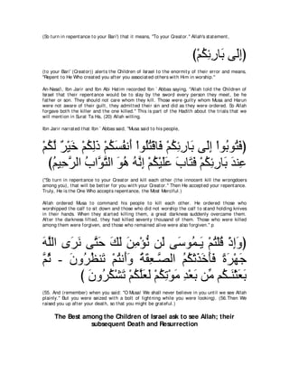 (So t urn in repent ance t o your Bari') t hat it means, "To your Creat or.'' Allah's st at ement ,



                                                                               び∇ユムもケゅ∠ ヴ∠まぴ
                                                                                  ⊥ ͡ ͡ よ ャ͡
(t o your Bari' (Creat or)) alert s t he Children of Israel t o t he enormit y of t heir error and means,
"Repent t o He Who creat ed you aft er you associat ed ot hers wit h Him in worship.''

An-Nasa'i, Ibn Jarir and Ibn Abi Hat im recorded Ibn ` Abbas saying, "Allah t old t he Children of
Israel t hat t heir repent ance would be t o slay by t he sword every person t hey meet , be he
fat her or son. They should not care whom t hey kill. Those were guilt y whom Musa and Harun
were not aware of t heir guilt , t hey admit t ed t heir sin and did as t hey were ordered. So Allah
forgave bot h t he killer and t he one killed.'' This is part of t he Hadit h about t he t rials t hat we
will ment ion in Surat Ta Ha, (20) Allah willing.

Ibn Jarir narrat ed t hat Ibn ` Abbas said, "Musa said t o his people,



∇ユムャ ∀ ∇Β∠ ∇ユムャク ∇ユムジヘル∠ ∇やヲ⊥わ∇ホゅ∠ ∇ユムもケゅ∠ ヴ∠ま ∇やヲ⊥ ヲ⊥ プぴ
  ⊥ ｚ ゲ カ ⊥ ͡∠ ⊥ ∠ ⊥ ぺ ヤ⊥ プ ⊥ ͡ ͡ よ ャ͡ よ わ∠
  びユΒ͡ ゲャや ゆやｚ わャや ヲワ ヮｚま ∇ユム∇Βヤハ ゆゅ∠ プ ∇ユムもケゅ∠ ギレ͡
    ⊥ ェｚ ⊥ ヲｚ ∠ ⊥ ⊥ ル͡ ⊥ ∠∠ ∠ わ∠ ⊥ ͡ ͡ よ ∠ ハ
("So t urn in repent ance t o your Creat or and kill each ot her (t he innocent kill t he wrongdoers
among you), t hat will be bet t er for you wit h your Creat or.'' Then He accept ed your repent ance.
Truly, He is t he One Who accept s repent ance, t he Most Merciful.)

Allah ordered Musa t o command his people t o kill each ot her. He ordered t hose who
worshipped t he calf t o sit down and t hose who did not worship t he calf t o st and holding knives
in t heir hands. When t hey st art ed killing t hem, a great darkness suddenly overcame t hem.
Aft er t he darkness lift ed, t hey had killed sevent y t housand of t hem. Those who were killed
among t hem were forgiven, and t hose who remained alive were also forgiven.'' p



ヮヤャや ン∠ ル ヴｚ ェ マャ リョ∇ぽル リ∠ ヴ∠ ヲ⊥ ⇒∠ ∇ユわ∇ヤホ ∇クまヱぴ
∠ ｚ ゲ∠ わ∠ ∠ ∠ ∠ ͡ ぁ ャ シ ヨ Α ⊥ ⊥ ͡∠
ｚ を - ラヱ⊥ ヌレ∠ ∇ユわル∠ヱ るボバ⇒ｚ ャや ユム∇ゎグカほプ りゲ∇ヰィ
ユ⊥ ∠ ゲ⊥ ゎ ⊥ ぺ∠ ⊥ ∠ ͡ ダ ⊥ ⊥ ∠ ∠ ∠∠ ⇔ ∠ ∠
         び ラヱ⊥ ム∇ゼゎ ∇ユムヤバャ ∇ユムゎ∇ヲョ ギ∇バよ リあ ユ⊥ ⇒∠ ∇んバよ
           ∠ ゲ⊥ ∠ ⊥ ｚ∠ ∠ ⊥ ͡ ∠ ͡ ∠ ョ ム レ ∠ ∠
(55. And (remember) when you said: "O Musa! We shall never believe in you unt il we see Allah
plainly.'' But you were seized wit h a bolt of light ning while you were looking). (56.Then We
raised you up aft er your deat h, so t hat you might be grat eful.)

      The Best among the Children of Israel ask to see Allah; their
                 subsequent Death and Resurrection
 