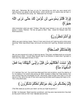 Allah said, ` Remember My favor on you for resurrect ing you aft er you were seized wit h
light ning when you asked t o see Me direct ly, which neit her you nor anyone else can bear or
at t ain.' This was said by Ibn Jurayj . Ibn ` Abbas said t hat t he Ayah



ヮヤャや ン∠ ル ヴｚ ェ マャ リョ∇ぽル リ∠ ヴ∠ ヲ⊥ ⇒∠ ∇ユわ∇ヤホ ∇クまヱぴ
∠ ｚ ゲ∠ わ∠ ∠ ∠ ∠ ͡ ぁ ャ シ ヨ Α ⊥ ⊥ ͡∠
                                         びりゲ∇ヰィ
                                          ⇔∠ ∠
(And (remember) when you said: "O Musa ! We shall never believe in you unt il we see Allah
plainly.'') means, "Publicly'', "So t hat we gaze at Allah.'' Also, ` Urwah bin Ruwaym said t hat
Allah's st at ement ,



                                                                   びラヱ⊥ ヌレ∠ ∇ユわル∠ヱぴ
                                                                    ∠ ゲ⊥ ゎ ⊥ ぺ∠
(While you were looking) means, "Some of t hem were st ruck wit h light ning while ot hers were
wat ching.'' Allah resurrect ed t hose, and st ruck t he ot hers wit h light ning. As-Suddi comment ed
on,



                                                             びるボバ⇒ｚ ャや ユム∇ゎグカほプぴ
                                                              ⊥ ∠ ͡ ダ ⊥ ⊥ ∠ ∠ ∠∠
(But you were seized wit h a bolt of light ning) saying; "They died, and Musa st ood up crying and
supplicat ing t o Allah, ` O Lord! What should I say t o t he Children of Israel when I go back t o
t hem aft er You dest royed t he best of t hem,



モバプ ゅ∠ よ ゅ∠ ムヤ∇ヰゎぺ ヴ⇒ｚ まヱ モ∇らホ リあ ユ⊥ わ∇ムヤ∇ワぺ ろ∇ゃセ ∇ヲャぴ
∠ ∠ ∠ ヨ͡ レ⊥ ͡ ⊥ ∠ ∠ Α͡∠ ⊥ ∠ ョ ヰ∠ ∠ ∠ ∠ ͡ ∠
                                         びべｚ ͡ ￢べ∠ ヘジャや
                                           レョ ⊥ ヰ∠ ぁ
(If it had been Your will, You could have dest royed t hem and me before; would You dest roy us
for t he deeds of t he foolish ones among us)' Allah revealed t o Musa t hat t hese sevent y men
were among t hose who worshipped t he calf. Aft erwards, Allah brought t hem back t o life one
man at a t ime, while t he rest of t hem were wat ching how Allah was bringing t hem back t o life.
That is why Allah's said,



          び ラヱ⊥ ム∇ゼゎ ∇ユムヤバャ ∇ユムゎ∇ヲョ ギ∇バよ リあ ユ⊥ ⇒∠ ∇んバよ ｚ をぴ
            ∠ ゲ⊥ ∠ ⊥ ｚ∠ ∠ ⊥ ͡ ∠ ͡ ∠ ョ ム レ ∠ ∠ ユ⊥
(Then We raised you up aft er your deat h, so t hat you might be grat eful.)''

Ar-Rabi` bin Anas said, "Deat h was t heir punishment , and t hey were resurrect ed aft er t hey died
so t hey could finish out t heir lives.'' Qat adah said similarly.
 