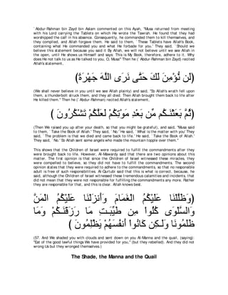 ` Abdur-Rahman bin Zayd bin Aslam comment ed on t his Ayah, "Musa ret urned from meet ing
wit h his Lord carrying t he Tablet s on which He wrot e t he Tawrah. He found t hat t hey had
worshipped t he calf in his absence. Consequent ly, he commanded t hem t o kill t hemselves, and
t hey complied, and Allah forgave t hem. He said t o t hem, ` These Tablet s have Allah's Book,
cont aining what He commanded you and what He forbade for you.' They said, ` Should we
believe t his st at ement because you said it By Allah, we will not believe unt il we see Allah in
t he open, unt il He shows us Himself and says: This is My Book, t herefore, adhere t o it . Why
does He not t alk t o us as He t alked t o you, O, Musa''' Then he (` Abdur-Rahman bin Zayd) recit ed
Allah's st at ement ,



                          びりゲ∇ヰィ ヮヤャや ン∠ ル ヴｚ ェ マャ リョ∇ぽル リ∠ぴ
                           ⇔ ∠ ∠ ∠ ｚ ゲ∠ わ∠ ∠ ∠ ∠ ͡ ぁ ャ
(We shall never believe in you unt il we see Allah plainly) and said, "So Allah's wrat h fell upon
t hem, a t hunderbolt st ruck t hem, and t hey all died. Then Allah brought t hem back t o life aft er
He killed t hem.'' Then he (` Abdur-Rahman) recit ed Allah's st at ement ,



           び ラヱ⊥ ム∇ゼゎ ∇ユムヤバャ ∇ユムゎ∇ヲョ ギ∇バよ リあ ユ⊥ ⇒∠ ∇んバよ ｚ をぴ
             ∠ ゲ⊥ ∠ ⊥ ｚ∠ ∠ ⊥ ͡ ∠ ͡ ∠ ョ ム レ ∠ ∠ ユ⊥
(Then We raised you up aft er your deat h, so t hat you might be grat eful), and said, "Musa said
t o t hem, ` Take t he Book of Allah.' They said, ` No.' He said, ` What is t he mat t er wit h you' They
said, ` The problem is t hat we died and came back t o life.' He said, ` Take t he Book of Allah.'
They said, ` No.' So Allah sent some angels who made t he mount ain t opple over t hem.''

This shows t hat t he Children of Israel were required t o fulfill t he commandment s aft er t hey
were brought back t o life. However, Al-Mawardy said t hat t here are t wo opinions about t his
mat t er. The first opinion is t hat since t he Children of Israel wit nessed t hese miracles, t hey
were compelled t o believe, so t hey did not have t o fulfill t he commandment s. The second
opinion st at es t hat t hey were required t o adhere t o t he commandment s, so t hat no responsible
adult is free of such responsibilit ies. Al-Qurt ubi said t hat t his is what is correct , because, he
said, alt hough t he Children of Israel wit nessed t hese t remendous calamit ies and incident s, t hat
did not mean t hat t hey were not responsible for fulfilling t he commandment s any more. Rat her
t hey are responsible for t hat , and t his is clear. Allah knows best .



リヨ∇ャや ユム∇Βヤハ ゅ∠ ∇ャゴル∠ヱ ュゅ∠ ピ∇ャや ユム∇Βヤハ ゅ∠ ∇ヤヤ∠ ∠ ぴ
ｚ ∠ ⊥ ⊥ ∠∠ レ ∠ ぺ∠ ∠ ヨ∠ ⊥ ⊥ ∠∠ レ ｚニヱ
ゅ∠ ヱ ∇ユム⇒∠ ∇ホコケ ゅ∠ ろ⇒∠ Βデ リ͡ ∇やヲ⊥ミ ン∠ ∇ヤジャや∠
 ョ∠ ⊥ レ ∠ ∠ ョ ͡ らあ ∠ ョ ヤ⊥ ヲ ｚ ヱ
             び ラヲ⊥ ヤ∇ヌΑ ∇ユヰジヘル∠ ∇やヲ⊥ ゅ∠ リ͡ ⇒∠ヱ ゅ∠ ヲ⊥ ヤニ
               ∠ ヨ͡ ∠ ⊥ ∠ ⊥ ぺ ル ミ ム ャ∠ ル ヨ∠∠
(57. And We shaded you wit h clouds and sent down on you Al-Manna and t he quail, (saying):
"Eat of t he good lawful t hings We have provided for you,'' (but t hey rebelled). And t hey did not
wrong Us but t hey wronged t hemselves.)

                        The Shade, the Manna and the Quail
 