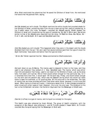 Aft er Allah ment ioned t he calamit ies t hat He saved t he Children of Israel from, He ment ioned
t he favors t hat He grant ed t hem, saying,



                                                         びュゅ∠ ピ∇ャや ユム∇Βヤハ ゅ∠ ∇ヤヤ∠ ∠ ぴ
                                                          ∠ ヨ∠ ⊥ ⊥ ∠∠ レ ｚニヱ
And We shaded you wit h clouds. This A0yah ment ions t he whit e clouds t hat provided shade for
t he Children of Israel, prot ect ing t hem from t he sun s heat during t heir years of wandering. In
t he H ad0t h about t he t rials, An-Nasa0 i recorded Ibn Abba0s saying, Alla0h shaded t he
Children of Israel wit h clouds during t he years of wandering. Ibn Abi H a0t im said, Narrat ions
similar t o t hat of Ibn Abba0s were report ed from Ibn Umar, Ar-Rab0 bin Anas, Abu Mij laz, Ad -
D ah h a0k, and As-Suddi. Al-H asan and Qat a0dah said t hat ,



                                                         びュゅ∠ ピ∇ャや ユム∇Βヤハ ゅ∠ ∇ヤヤ∠ ∠ ぴ
                                                          ∠ ヨ∠ ⊥ ⊥ ∠∠ レ ｚニヱ
(And We shaded you wit h clouds) "This happened when t hey were in t he desert and t he clouds
shielded t hem from t he sun.'' Ibn Jarir said t hat several scholars said t hat t he t ype of cloud t he
Ayah ment ioned, "was cooler and bet t er t han t he t ype we know.''

` Ali bin Abi Talhah report ed t hat Ibn ` Abbas comment ed on Allah's st at ement ,



                                                           びリヨ∇ャや ユム∇Βヤハ ゅ∠ ∇ャゴル∠ヱぴ
                                                            ｚ ∠ ⊥ ⊥ ∠ ∠ レ ∠ ぺ∠
And sent down on you Al-Manna, The manna used t o descend t o t hem t o t he t rees, and t hey
used t o eat what ever t hey wished of it . Also, Qat a0dah said, The manna, which was whit er
t han milk and sweet er t han honey, used t o rain down on t he Children of Israel, j ust as t he snow
falls, from dawn unt il sunrise. One of t hem would collect enough for t hat part icular day, for if
it remained more t han t hat , it would spoil. On t he sixt h day, Friday, one would collect enough
for t he sixt h and t he sevent h day, which was t he Sabbat h during which one would not leave
home t o seek his livelihood, or for anyt hing else. All t his occurred in t he wilderness. The t ype
of manna t hat we know provides sufficient food when eat en alone, because it is nut rit ious and
sweet . When manna is mixed wit h wat er, it becomes a sweet drink. It also changes composit ion
when mixed wit h ot her t ypes of food. However, t his is not t he only t ype. The evidence t o t his
fact is t hat Al-Bukha0ri narrat ed, t hat Sa 0d bin Zayd said t hat t he Messenger of Alla0h said,



                     «リ∇Βバ∇ヤャ ∀ ゅ∠ ͡ ゅ∠ ぼゅ∠ ヱ リヨ∇ャや リョ りほ∇ヨム∇ャや»
                         ∠ ͡ ￢ ヘセ ワ⊥ ョ∠ あ ∠ ∠ ͡ ⊥ ∠ ∠
(Kam'ah (t ruffles) is a t ype of manna, and it s liquid is a remedy for t he eyes.)

This Hadit h was also collect ed by Imam Ahmad. The group of Hadit h compilers, wit h t he
except ion of Abu Dawud, also collect ed it , and At -Tirmidhi graded it Hasan Sahih. At -Tirmidhi
recorded Abu Hurayrah saying t hat t he Messenger of Allah said,
 