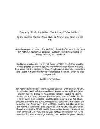 Biography of Hafiz Ibn Kat hir - The Aut hor of Tafsir Ibn Kat hir

  By t he Honored Shaykh ` Abdul-Qadir Al-Arna'ut , may Allah prot ect
                                 him.



He is t he respect ed Imam, Abu Al-Fida', ` Imad Ad-Din Isma il bin 'Umar
   bin Kat hir Al-Qurashi Al-Busrawi - Busraian in origin; Dimashqi in
                     t raining, learning and residence.



 Ibn Kat hir was born in t he cit y of Busra in 701 H. His fat her was t he
  Friday speaker of t he village, but he died while Ibn Kat hir was only
four years old. Ibn Kat hir's brot her, Shaykh Abdul-Wahhab, reared him
 and t aught him unt il he moved t o Damascus in 706 H., when he was
                               five years old.

                          Ibn Kat hir's Teachers



Ibn Kat hir st udied Fiqh - Islamic j urisprudence - wit h Burhan Ad-Din,
  Ibrahim bin ` Abdur-Rahman Al-Fizari, known as Ibn Al-Firkah (who
    died in 729 H). Ibn Kat hir heard Hadit hs from ` Isa bin Al-Mut im,
 Ahmad bin Abi Talib, (Ibn Ash-Shahnah) (who died in 730 H), Ibn Al-
   Haj j ar, (who died in 730 H), and t he Hadit h narrat or of Ash-Sham
(modern day Syria and surrounding areas); Baha Ad-Din Al-Qasim bin
 Muzaffar bin ` Asakir (who died in 723 H), and Ibn Ash-Shirdzi, Ishaq
  bin Yahya Al-Ammuddi, also known as ` Afif Ad-Din, t he Zahiriyyah
 Shaykh who died in 725 H, and Muhammad bin Zarrad. He remained
 wit h Jamal Ad-Din, Yusuf bin Az-Zaki AlMizzi who died in 724 H, he
benefit ed from his knowledge and also married his daught er. He also
 
