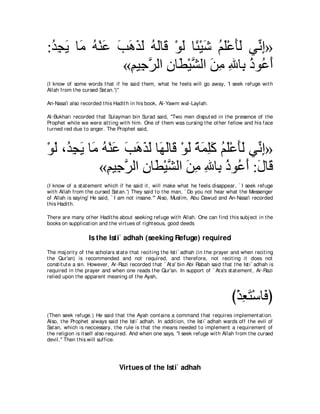 :ギイΑ ゅ∠ ヮ∇レハ ょワグャ ヮャゅ∠ ∇ヲャ ゅ⇔ ∇Βセ ユヤ∇ハほャ ヶあ ま»
 ⊥ ͡ ∠ ョ ⊥ ∠ ∠ ∠ ∠ ∠ ⊥ ∠ ホ ∠ ゃ ∠ ⊥ ∠ ∠∠ ル͡
              «ユΒ͡ ゲャや ラゅ∠ ∇Βゼャや リョ ぶゅ͡ クヲ⊥ ぺ
                ͡ ィｚ ͡ ト ｚ ∠ ͡ ͡ よ ⊥ ハ ∠
(I know of some words t hat if he said t hem, what he feels will go away, 'I seek refuge wit h
Allah from t he cursed Sat an.')''

An-Nasa'i also recorded t his Hadit h in his book, Al-Yawm wal-Laylah.

Al-Bukhari recorded t hat Sulayman bin Surad said, "Two men disput ed in t he presence of t he
Prophet while we were sit t ing wit h him. One of t hem was cursing t he ot her fellow and his face
t urned red due t o anger. The Prophet said,



∇ヲャ ∩⊥ イΑ ゅ∠ ヮ∇レハ ょワグャ ゅ∠ ャゅ∠ ∇ヲャ るヨヤミ ユヤ∇ハほャ ヶあ ま»
  ∠ ギ͡ ∠ ョ ⊥ ∠ ∠ ∠ ∠ ∠ ヰ∠ ホ ∠ ⇔ ∠ ͡∠ ⊥ ∠ ∠∠ ル͡
             «ユΒ͡ ゲャや ラゅ∠ ∇Βゼャや リョ ぶゅ͡ クヲ⊥ ぺ :メゅ∠
              ͡ ィｚ ͡ ト ｚ ∠ ͡ ͡ よ ⊥ ハ ∠ ∠ ホ
(I know of a st at ement which if he said it , will make what he feels disappear, ` I seek refuge
wit h Allah from t he cursed Sat an.') They said t o t he man, ` Do you not hear what t he Messenger
of Allah is saying' He said, ` I am not insane.''' Also, Muslim, Abu Dawud and An-Nasa'i recorded
t his Hadit h.

There are many ot her Hadit hs about seeking refuge wit h Allah. One can find t his subj ect in t he
books on supplicat ion and t he virt ues of right eous, good deeds

                   Is the Isti` adhah (seeking Refuge) required
The maj orit y of t he scholars st at e t hat recit ing t he Ist i` adhah (in t he prayer and when recit ing
t he Qur'an) is recommended and not required, and t herefore, not recit ing it does not
const it ut e a sin. However, Ar-Razi recorded t hat ` At a' bin Abi Rabah said t hat t he Ist i` adhah is
required in t he prayer and when one reads t he Qur'an. In support of ` At a's st at ement , Ar-Razi
relied upon t he apparent meaning of t he Ayah,



                                                                                        び∇グバわ∇シゅ∠ ぴ
                                                                                           ͡∠ プ
(Then seek refuge.) He said t hat t he Ayah cont ains a command t hat requires implement at ion.
Also, t he Prophet always said t he Ist i` adhah. In addit ion, t he Ist i` adhah wards off t he evil of
Sat an, which is neccessary, t he rule is t hat t he means needed t o implement a requirement of
t he religion is it self also required. And when one says, "I seek refuge wit h Allah from t he cursed
devil.'' Then t his will suffice.




                                  Virtues of the Isti` adhah
 