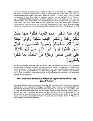 t ravels and bat t les, such as during t he bat t le of Tabuk, in int ense heat and hardship, t hey did
not ask for a miracle, t hough t his was easy for t he Prophet by Allah's leave. And when t he
Companions became hungry, t hey merely asked t he Prophet - t o invoke Allah - for an increase
in t he amount of food. They collect ed what ever food t hey had and brought it t o t he Prophet ,
and he asked Allah t o bless it , t old each of t hem t o t ake some food, and t hey filled every pot
t hey had. Also, when t hey needed rain, t he Prophet asked Allah t o send down rain, and a rain
cloud came. They drank, gave wat er t o t heir camels and filled t heir wat er skins. When t hey
looked around, t hey found t hat t he cloud had only rained on t heir camp. This is t he best
example of t hose who were willing t o accept Allah's decision and follow t he Messenger of Allah
.



ゑ∇Βェ ゅ∠ ∇レョ ∇やヲ⊥ムプ るΑ∇ゲボ∇ャや ログ⇒∠ ∇やヲ⊥カ∇キや ゅ∠ ∇ヤホ ∇クまヱぴ
⊥ ∠ ヰ ͡ ヤ⊥ ∠ ∠ ∠ ∠ ͡ ͡ ワ ヤ ⊥               レ ⊥ ͡∠
∀ ト͡ ∇やヲ⊥ヲ⊥ ヱ や⇔ イシ ゆゅ∠ ∇ャや ∇やヲ⊥カ∇キや∠ や⇔ ビケ ∇ユわ∇ゃセ
 るｚ ェ ャ ホ∠ ギｚ ⊥ ∠ ら ヤ⊥ ヱ ギ∠ ∠ ⊥ ͡
メギらプ - リΒ͡ ジ∇エヨ∇ャや ギΑ͡ レシヱ ∇ユム⇒∠ ⇒∠ カ ∇ユムャ ∇ゲヘ∇ピル
∠ ｚ ∠ ∠ ∠ レ͡ ⊥ ⊥ ゴ∠ ∠ ∠ ⊥ Β ト∠ ⊥ ∠ ͡ ｚ
ゅ∠ ∇ャゴル∠プ ∇ユヰャ モΒ͡ ヵ͡ ャや ゲ∇Βビ Ι∇ヲホ ∇やヲ⊥ ヤニ リΑ͡ ャや
  レ ∠ ほ∠ ⊥ ∠ ∠ ホ グｚ ∠ ∠ ⇔ ∠ ヨ∠∠ ∠ グｚ
∇やヲ⊥ ゅミ ゅ∠ よ ͡ べ∠ ジャや リョ や⇔ ∇ィケ ∇やヲ⊥ ヤニ リΑ͡ ャや ヴ∠ハ
     ル ∠ ヨ ͡ ￢ ヨｚ ∠ あ ゴ ͡ ヨ ∠ ∠ ∠ グ ｚ ヤ ∠
                                          び ラヲ⊥ ジ∇ヘΑ
                                            ∠ ボ⊥ ∠
(58. And (remember) when We said: "Ent er t his t own (Jerusalem) and eat bount ifully t herein
wit h pleasure and delight wherever you wish, and ent er t he gat e in prost rat ion (or bowing wit h
humilit y) and say: ` Forgive us,' and We shall forgive you your sins and shall increase (reward)
for t he good-doers.'') (59. But t hose who did wrong changed t he word from t hat which had been
t old t o t hem for anot her, so We sent upon t he wrongdoers Rij z (a punishment ) from t he heaven
because of t heir rebellion.)

     The Jews were Rebellious instead of Appreciative when They
                           gained Victory
Allah admonished t he Jews for avoiding Jihad and not ent ering t he holy land as t hey had been
ordered t o do when t hey came from Egypt wit h Musa. They were also commanded t o fight t he
disbelieving ` Amaliq (Canaanit es) dwelling in t he holy land at t hat t ime. But t hey did not want
t o fight , because t hey were weak and exhaust ed. Allah punished t hem by causing t hem t o
become lost , and t o cont inue wandering, as Allah has st at ed in Surat Al-Ma'idah (5). The
correct opinion about t he meaning of, ` t he holy land' ment ioned here is t hat it was Bayt Al-
Maqdis (Jerusalem), as As-Suddi, Ar-Rabi` bin Anas, Qat adah and Abu Muslim Al-Asfahani, as
well as ot hers have st at ed. Musa said,
 