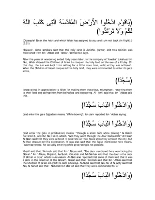 ヮｚャや ょわミ ヴ͡ ャや るシギボヨャや チ∇ケΙや やヲ⊥カ∇キや ュ∇ヲホゅ∠ ぴ
⊥ ヤ ∠ ∠ ∠ わｚ ∠ ∠ ｚ ∠ ⊥ ∠ ｘ     ヤ⊥ ͡ ∠ Α
                           びやヱぁ ゎ∇ゲゎ Ιヱ ∇ユムャ
                              ギ∠ ∠ ∠ ∠ ⊥ ∠
(O people! Ent er t he holy land which Allah has assigned t o you and t urn not back (in flight ).)
(5:21)

However, some scholars said t hat t he holy land is Jericho, (Ariha') and t his opinion was
ment ioned from Ibn ` Abbas and ` Abdur-Rahman bin Zayd.

Aft er t he years of wandering ended fort y years lat er, in t he company of Yuwsha` (Joshua) bin
Nun, Allah allowed t he Children of Israel t o conquer t he holy land on t he eve of a Friday. On
t hat day, t he sun was kept from set t ing for a lit t le more t ime, unt il vict ory was achieved.
When t he Children of Israel conquered t he holy land, t hey were commanded t o ent er it s gat e
while,



                                                                                         びや⇔ イシぴ
                                                                                           ギｚ ⊥
(prost rat ing) in appreciat ion t o Allah for making t hem vict orious, t riumphant , ret urning t hem
t o t heir land and saving t hem from being lost and wandering. Al-` Awfi said t hat Ibn ` Abbas said
t hat ,



                                                        びや⇔ イシ ゆゅ∠ ∇ャや ∇やヲ⊥カ∇キや∠ ぴ
                                                          ギｚ ⊥ ∠ ら ヤ⊥ ヱ
(and ent er t he gat e Suj j adan) means, "While bowing''. Ibn Jarir report ed Ibn ` Abbas saying,



                                                        びや⇔ イシ ゆゅ∠ ∇ャや ∇やヲ⊥カ∇キや∠ ぴ
                                                          ギｚ ⊥ ∠ ら ヤ⊥ ヱ
(and ent er t he gat e in prost rat ion) means, "Through a small door while bowing.'' Al-Hakim
narrat ed it , and Ibn Abi Hat im added, "And t hey went t hrough t he door backwards!'' Al-Hasan
Al-Basri said t hat t hey were ordered t o prost rat e on t heir faces when t hey ent ered t he cit y, but
Ar-Razi discount ed t his explanat ion. It was also said t hat t he Suj ud ment ioned here means,
` submissiveness', for act ually ent ering while prost rat ing is not possible.

Khasif said t hat ` Ikrimah said t hat Ibn ` Abbas said, "The door ment ioned here was facing t he
Qiblah.'' Ibn ` Abbas, Muj ahid, As-Suddi, Qat adah and Ad-Dahhak said t hat t he door is t he door
of Hit t ah in Iylya', which is Jerusalem. Ar-Razi also report ed t hat some of t hem said t hat it was
a door in t he direct ion of t he Qiblah''. Khasif said t hat ` Ikrimah said t hat Ibn ` Abbas said t hat
t he Children of Israel ent ered t he door sideways. As-Suddi said t hat Abu Sa` id Al-Azdy said t hat
Abu Al-Kanud said t hat ` Abdullah bin Mas` ud said t hat t hey were commanded t o, u



                                                        びや⇔ イシ ゆゅ∠ ∇ャや ∇やヲ⊥カ∇キや∠ ぴ
                                                          ギｚ ⊥ ∠ ら ヤ⊥ ヱ
 