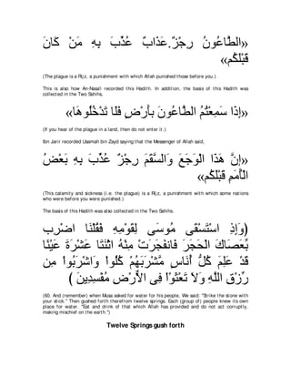 ラゅ∠ ∇リョ ヮよ ゆグハ ∀ や∠ ∠ .∀ ∇ィ͡ ラヲ⊥ ゅｚ ャや»
∠ ミ ∠ ͡ ͡ ∠ あ ⊥ ゆ グハ ゴ ケ ⊥ ハ ト
                                «ユ⊥ ヤ∇らホ
                                   ム∠ ∠
(The plague is a Rij z, a punishment wit h which Allah punished t hose before you.)

This is also how An-Nasa'i recorded t his Hadit h. In addit ion, t he basis of t his Hadit h was
collect ed in t he Two Sahihs,



           «ゅ∠ ヲ⊥カ∇ギゎ ゅ∠プ チ∇ケほよ ラヲ⊥ ゅｚ ャや ユわ∇バヨシ や∠ ま»
             ワ ヤ⊥ ∠ ヤ∠ ∃ ∠ ∠ ハ ト ⊥ ⊥ ͡ ∠ ク͡
(If you hear of t he plague in a land, t hen do not ent er it .)

Ibn Jarir recorded Usamah bin Zayd saying t hat t he Messenger of Allah said,



ヂ∇バよ ヮよ ゆグハ ∀ ∇ィ͡ ユボジャや∠ ノィヲ∇ャや や∠ ワ ラま»
⊥ ∠ ͡ ͡ ∠ あ ⊥ ゴ ケ ∠ ∠ ｚ ヱ ∠ ∠ ∠ グ∠ ｚ
                               «ユ⊥ ヤ∇らホ ユョほ∇ャや
                                 ム∠ ∠ ͡ ∠ ⊥
(This calamit y and sickness (i.e. t he plague) is a Rij z, a punishment wit h which some nat ions
who were before you were punished.)

The basis of t his Hadit h was also collect ed in t he Two Sahihs.



ゆ͡ ∇ッや ゅ∠ ∇ヤボプ ヮョ∇ヲボャ ヴ∠ ヲ⊥ ヴ∠ ∇ジわ∇シや クまヱぴ
     ゲ      レ ⊥∠ ͡ ͡ ∠͡ シ ョ ボ ∠              ͡ ͡∠
ゅ⇔ ∇Βハ りゲ∇ゼハ ゅ∠ レ∇をや ヮ∇レョ ∇れゲイヘルゅ∠ ゲイエ∇ャや ポゅ∠ バよ
 レ ∠ ∠ ∠ ∠ わ∠ ⊥ ͡ ∠ ∠ ∠ プ ∠ ∠ ∠ ∠ ダ∠ あ
リ͡ ∇やヲ⊥ ゲ∇セや∠ ∇やヲ⊥ミ ∇ユヰよゲ∇ゼョ サゅ∠ ぺ ぁ ミ ユヤハ ∇ギホ
    ョ よ∠ ヱ ヤ⊥ ⊥ ∠ ∠ ｚ ∃ ル⊥ モ⊥ ∠ ͡∠ ∠
        び リΑ͡ ジ∇ヘョ チ∇ケΙや ヴ͡ ∇や∇ヲん∇バゎ Ιヱ ヮヤャや ベ∇コケ
          ∠ ギ͡ ⊥ ͡ ｘ プ ∠ ∠ ∠ ∠ ͡ ｚ ͡ あ
(60. And (remember) when Musa asked for wat er for his people, We said: "St rike t he st one wit h
your st ick.'' Then gushed fort h t herefrom t welve springs. Each (group of) people knew it s own
place for wat er. "Eat and drink of t hat which Allah has provided and do not act corrupt ly,
making mischief on t he eart h.'')

                                 Twelve Springs gush forth
 