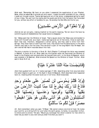 Allah said, "Remember My favor on you when I answered t he supplicat ion of your Prophet ,
Musa, when he asked Me t o provide you wit h wat er. I made t he wat er available for you, making
it gush out t hrough a st one. Twelve springs burst out of t hat st one, a designat ed spring for each
of your t ribes. You eat from t he manna and t he quails and drink from t he wat er t hat I provided
for you, wit hout any effort or hardship for you. So worship t he One Who did t his for you.



                                   びリΑ͡ ジ∇ヘョ チ∇ケΙや ヴ͡ ∇や∇ヲん∇バゎ Ιヱぴ
                                    ∠ ギ͡ ⊥ ͡ ｘ プ ∠ ∠ ∠ ∠
(And do not act corrupt ly, making mischief on t he eart h) meaning, "Do not ret urn t he favor by
commit t ing act s of disobedience t hat cause favors t o disappear.''

Ibn ` Abbas said t hat t he Children of Israel, "Had a square st one t hat Musa was commanded t o
st rike wit h his st aff and, as a result , t welve springs burst out of t hat st one, t hree on each side.
Each t ribe was, t herefore, designat ed a cert ain spring, and t hey used t o drink from t heir
springs. They never had t o t ravel from t heir area, t hey would find t he same bount y in t he same
manner t hey had in t he first area.''This narrat ion is part of t he long Hadit h t hat An-Nasa'i, Ibn
Jarir and Ibn Abi Hat im recorded about t he t rials.

This st ory is similar t o t he st ory in Surat Al-` Araf (Chapt er 7) alt hough t he lat t er was revealed
in Makkah. In Surat Al-A` raf, Allah used t he t hird person when He ment ioned t he Children of
Israel t o t he Prophet and narrat ed what He favored t hem wit h. In t his Surat Al-Baqarah, which
was revealed in Al-Madinah, Allah direct ed His Speech at t he Children of Israel. Furt her, Allah
said in Surat Al-A` raf,



                                   びゅ⇔ ∇Βハ りゲ∇ゼハ ゅ∠ レ∇をや ヮ∇レョ ∇ろジイらルゅ∠ ぴ
                                     レ ∠ ∠ ∠ ∠ わ∠ ⊥ ͡ ∠ ∠ ∠ プ
(And t here gushed fort h out of it t welve springs) (7:160), describing what first occurred when
t he wat er begins t o gush out . In t he Ayah in Surat Al-Baqarah, Allah described what happened
lat er on, meaning when t he wat er burst out in full force. Allah knows best .



ギェヱ ュゅ∠ デ ヴ∠ハ ゲら∇ダル リ∠ ヴ∠ ヲ⊥ ⇒∠ ∇ユわ∇ヤホ ∇クまヱぴ
∃ ͡ ∠ ∃ バ∠ ヤ∠ ∠ ͡ ｚ ャ シ ヨ Α ⊥ ⊥ ͡ ∠
リ͡ チ∇ケΕや ろらレ⊥ ゅｚ ョ ゅ∠ ∠ ∇ァゲ∇ガΑ マよケ ゅ∠ ∠ ネ∇キゅ∠
   ョ ⊥ ∠ ⊥ ͡ ゎ ヨ ͡ レャ ͡ ⊥ ∠ ｚ ∠ レャ ⊥ プ
メゅ∠ ゅ∠ ヤダよヱ ゅ∠ シギハヱ ゅ∠ ョヲ⊥ ヱ ゅ∠ もべｚ ホヱ ゅ∠ ͡∇ボ∠
∠ ホ ヰ͡∠ ∠ ∠ ヰ͡ ∠ ∠ ∠ ヰ͡ プ∠ ヰ͡ ん͡ ∠ ヰヤ よ
∇やヲ⊥ ら∇ワや ∀ ∇Β∠ ヲワ ン͡ ャゅ͡ ヴ∠ ∇キぺ ヲワ ン͡ ャや ラヲ⊥ギ∇らわ∇ジゎぺ
   ト͡ ゲ カ ∠ ⊥ グｚ よ ル ∠ ∠ ⊥ グｚ ∠ ャ͡ ∠ ∠ ∠
                          び∇ユわ∇ャほシ ゅｚ ユ⊥ ャ ラみプ や⇔ ∇ダョ
                             ⊥ ∠ ∠ ョ ム∠ ｚ ͡ ∠ ゲ ͡
(61. And (remember) when you said, "O Musa ! We cannot endure one kind of food. So invoke
your Lord for us t o bring fort h for us of what t he eart h grows, it s herbs, it s cucumber it s Fum,
it s lent ils and it s onions.'' He said, "Would you exchange t hat which is bet t er for t hat which is
lower Go you down t o any t own and you shall find what you want !'')
 