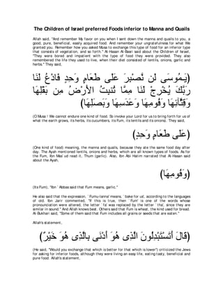The Children of Israel preferred Foods inferior to Manna and Quails
Allah said, "And remember My favor on you when I sent down t he manna and quails t o you, a
good, pure, beneficial, easily acquired food. And remember your ungrat efulness for what We
grant ed you. Remember how you asked Musa t o exchange t his t ype of food for an inferior t ype
t hat consist s of veget at ion, and so fort h.'' Al-Hasan Al-Basri said about t he Children of Israel,
"They were bored and impat ient wit h t he t ype of food t hey were provided. They also
remembered t he life t hey used t o live, when t heir diet consist ed of lent ils, onions, garlic and
herbs.'' They said,



ゅ∠ ∠ ネ∇キゅ∠ ギェヱ ュゅ∠ デ ヴ∠ハ ゲら∇ダル リ∠ ヴ∠ ヲ⊥ ⇒∠ ぴ
 レャ ⊥ プ ∃ ͡ ∠ ∃ バ∠ ヤ∠ ∠ ͡ ｚ ャ シ ヨ Α
ゅ∠ ヤ∇ボよ リ͡ チ∇ケΕや ろらレ⊥ ゅｚ ョ ゅ∠ ∠ ∇ァゲ∇ガΑ マよケ
 ヰ ͡ ∠ ョ ⊥ ∠ ⊥ ͡ ゎ ヨ ͡ レャ ͡ ⊥ ∠ ｚ ∠
              びゅ∠ ͡∠ ∠ ∠ ゅ∠ シギハヱ ゅ∠ ͡ ヲ⊥ ∠ ゅ∠ もべｚ ホヱ
                ヰヤダよヱ ヰ͡ ∠ ∠ ∠ ヰョ プヱ ヰ͡ ん͡ ∠
(O Musa ! We cannot endure one kind of food. So invoke your Lord for us t o bring fort h for us of
what t he eart h grows, it s herbs, it s cucumbers, it s Fum, it s lent ils and it s onions). They said,



                                                                  びギェヱ ュゅ∠ デ ヴ∠ハぴ
                                                                   ∃ ͡ ∠ ∃ バ∠ ヤ∠
(One kind of food) meaning, t he manna and quails, because t hey at e t he same food day aft er
day. The Ayah ment ioned lent ils, onions and herbs, which are all known t ypes of foods. As for
t he Fum, Ibn Mas` ud read it , Thum (garlic). Also, Ibn Abi Hat im narrat ed t hat Al-Hasan said
about t he Ayah,



                                                                                    びゅ∠ ͡ ヲ⊥ ∠ ぴ
                                                                                      ヰョ プ ヱ
(It s Fum), "Ibn ` Abbas said t hat Fum means, garlic.''

He also said t hat t he expression, ` Fumu-lanna' means, ` bake for us', according t o t he languages
of old. Ibn Jarir comment ed, "If t his is t rue, t hen ` Fum' is one of t he words whose
pronounciat ion were alt ered, t he let t er ` fa' was replaced by t he let t er ` t ha', since t hey are
similar in sound.'' And Allah knows best . Ot hers said t hat Fum is wheat , t he kind used for bread.
Al-Bukhari said, "Some of t hem said t hat Fum includes all grains or seeds t hat are eat en.''

Allah's st at ement ,



    び∀ ∇Β∠ ヲワ ン͡ ャゅ͡ ヴ∠ ∇キぺ ヲワ ン͡ ャや ラヲ⊥ギ∇らわ∇ジゎぺ メゅ∠ ぴ
     ゲ カ ∠ ⊥ グｚ よ ル ∠ ∠ ⊥ グｚ ∠ ャ͡ ∠ ∠ ∠ ∠ ホ
(He said, "Would you exchange t hat which is bet t er for t hat which is lower'') crit icized t he Jews
for asking for inferior foods, alt hough t hey were living an easy life, eat ing t ast y, beneficial and
pure food. Allah's st at ement ,
 