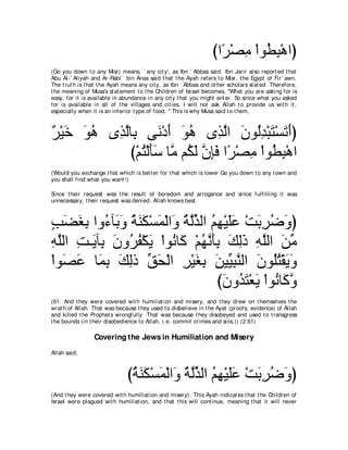 びや⇔ ∇ダョ ∇やヲ⊥ ら∇ワやぴ
                                                                     ゲ ͡ ト͡
(Go you down t o any Misr) means, ` any cit y', as Ibn ` Abbas said. Ibn Jarir also report ed t hat
Abu Al-` Aliyah and Ar-Rabi` bin Anas said t hat t he Ayah refers t o Misr, t he Egypt of Fir` awn.
The t rut h is t hat t he Ayah means any cit y, as Ibn ` Abbas and ot her scholars st at ed. Therefore,
t he meaning of Musa's st at ement t o t he Children of Israel becomes, "What you are asking for is
easy, for it is available in abundance in any cit y t hat you might ent er. So since what you asked
for is available in all of t he villages and cit ies, I will not ask Allah t o provide us wit h it ,
especially when it is an inferior t ype of food. '' This is why Musa said t o t hem,



∀ ∇Β∠ ヲワ ン͡ ャゅ͡ ヴ∠ ∇キぺ ヲワ ン͡ ャや ラヲ⊥ギ∇らわ∇ジゎぺぴ
ゲ カ ∠ ⊥ グｚ よ ル ∠ ∠ ⊥ グｚ ∠ ャ͡ ∠ ∠ ∠
             び∇ユわ∇ャほシ ゅｚ ユ⊥ ャ ラみプ や⇔ ∇ダョ ∇やヲ⊥ ら∇ワや
                ⊥ ∠ ∠ ョ ム∠ ｚ ͡ ∠ ゲ ͡ ト ͡
(Would you exchange t hat which is bet t er for t hat which is lower Go you down t o any t own and
you shall find what you want !)

Since t heir request was t he result of boredom and arrogance and since fulfilling it was
unnecessary, t heir request was denied. Allah knows best .



ょツピよ やヱ⊥ べ∠ ヱ るレム∇ジヨ∇ャや∠ るャグャや ユヰ∇Βヤハ ∇ろよゲッヱぴ
∃ ∠ ∠ ͡ ￢ よ∠ ⊥ ∠ ∠ ∠ ヱ ⊥ ｚあ ⊥ ͡ ∠∠ ∠ ͡ ⊥ ∠
ヮヤャや ろ⇒Αべ͡ ラヱ⊥ ヘ∇ムΑ ∇やヲ⊥ ゅ∠ ∇ユヰルほよ マャク ヮヤャや リョ
͡ ｚ ͡ ∠ よ ∠ ゲ⊥ ∠ ル ミ ⊥ ｚ ∠ ͡ ∠ ͡ ∠ ͡ ｚ ∠ あ
∇やヲ∠ ハ ゅ∠ よ マャク ペエ∇ャや ゲ∇Βピよ リΒあ らレャや ラヲ⊥わ∇ボΑヱ
   ダ∠ ヨ͡ ∠ ͡ あ ∠ ͡ ∠ ͡ ∠ Β͡ ｚ ∠ ヤ⊥ ∠ ∠
                                 びラヱ⊥ わ∇バΑ ∇やヲ⊥ ゅ∠ ヱ
                                  ∠ ギ∠ ∠ ル ミｚ
(61. And t hey were covered wit h humiliat ion and misery, and t hey drew on t hemselves t he
wrat h of Allah. That was because t hey used t o disbelieve in t he Ayat (proofs, evidence) of Allah
and killed t he Prophet s wrongfully. That was because t hey disobeyed and used t o t ransgress
t he bounds (in t heir disobedience t o Allah, i.e. commit crimes and sins.)) (2:61)

                 Covering the Jews in Humiliation and Misery
Allah said,



                               びるレム∇ジヨ∇ャや∠ るャグャや ユヰ∇Βヤハ ∇ろよゲッヱぴ
                                ⊥ ∠ ∠ ∠ ヱ ⊥ ｚあ ⊥ ͡ ∠∠ ∠ ͡ ⊥ ∠
(And t hey were covered wit h humiliat ion and misery). This Ayah indicat es t hat t he Children of
Israel were plagued wit h humiliat ion, and t hat t his will cont inue, meaning t hat it will never
 