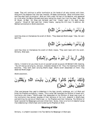 cease. They will cont inue t o suffer humiliat ion at t he hands of all who int eract wit h t hem,
along wit h t he disgrace t hat t hey feel inwardly. Al-Hasan comment ed, "Allah humiliat ed t hem,
and t hey shall have no prot ect or. Allah put t hem under t he feet of t he Muslims, who appeared
at a t ime when t he Maj us (Zoroast rians) were t aking t he Jizyah (t ax) from t he Jews.'' Also, Abu
Al-` Aliyah, Ar-Rabi` bin Anas and As-Suddi said t hat ` misery' used in t he Ayah means,
` povert y.' ` At iyah Al-` Awfi said t hat ` misery' means, ` paying t he t ilt h (t ax).' In addit ion, Ad-
Dahhak comment ed on Allah's st at ement ,



                                                    びヮヤャや リョ ょツピよ やヱ⊥ べ∠ ヱぴ
                                                     ͡ ｚ ∠ あ ∃ ∠ ∠ ͡ ￢ よ∠
(and t hey drew on t hemselves t he wrat h of Allah), "They deserved Allah's anger.'' Also, Ibn Jarir
said t hat ,



                                                    びヮヤャや リョ ょツピよ やヱ⊥ べ∠ ヱぴ
                                                     ͡ ｚ ∠ あ ∃ ∠ ∠ ͡ ￢ よ∠
(and t hey drew on t hemselves t he wrat h of Allah) means, "They went back wit h t he wrat h.
Similarly, Allah said,



                                  びマヨ∇をまヱ ヴ͡ ∇をみよ ￢ヲ⊥ ゎ ラ∠ ギΑ͡ ぺ ヴあ まぴ
                                   ∠ ͡ ͡∠ ヨ ͡͡ ∠ ら∠ ぺ ⊥ ケ⊥ ル͡
(Verily, I int end t o let you draw my sin on yourself as well as yours) (Al-Ma'idah 5:29) meaning,
` You will end up carrying my, and your, mist akes inst ead of me'. Thus, t he meaning of t he Ayah
becomes, ` They went back carrying Allah's anger; Allah's wrat h descended on t hem; t hey
deserved Allah's anger.'''

Allah's st at ement ,



ラヲ⊥わ∇ボΑヱ ヮヤャや ろ⇒∠ べ͡ ラヱ⊥ ヘ∇ムΑ ∇やヲ⊥ ゅ∠ ∇ユヰルほよ マャクぴ
∠ ヤ⊥ ∠ ∠ ͡ ｚ ͡ Α よ ∠ ゲ⊥ ∠ ル ミ ⊥ ｚ ∠͡ ∠ ͡∠
                             びペエ∇ャや ゲ∇Βピよ リΒあ らレャや
                              あ ∠ ͡ ∠ ͡ ∠ Β͡ ｚ
(That was because t hey used t o disbelieve in t he Ayat (proofs, evidences, et c.) of Allah and
killed t he Prophet s wrongfully.) means, "This is what We rewarded t he Children of Israel wit h:
humiliat ion and misery.'' Allah's anger t hat descended on t he Children of Israel was a part of
t he humiliat ion t hey earned, because of t heir defiance of t he t rut h, disbelief in Allah's Ayat
and belit t ling t he carriers of Allah's Law i.e. t he Prophet s and t heir following. The Children of
Israel rej ect ed t he Messengers and even killed t hem. Surely, t here is no form of disbelief worse
t han disbelieving in Allah's Ayat and murdering t he Prophet s of Allah.

                                          Meaning of Kibr
Similarly, in a Hadit h recorded in t he Two Sahihs t he Messenger of Allah said,
 