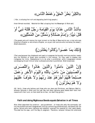 «サゅｚ ャや テ∇ヨビヱ ペエ∇ャや ゲトよ ゲ∇らム∇ャや»
                                    レ ⊥ ∠∠ あ ∠ ⊥∠ ∠⊥ ͡
(` Kibr, is refusing t he t rut h and degrading (belit t ling) people.)

Imam Ahmad recorded, ` Abdullah bin Mas` ud saying t hat t he Messenger of Allah said,



∇ヱぺ ヶらル ヮヤわホ ∀ ィ∠ るョゅ∠ ボ∇ャや ュ∇ヲΑ ゅ⇔ や∠ ハ サゅｚ ャや ギセぺ»
  ∠ ｘ ͡ ∠ ⊥ ∠∠ ∠ モ⊥ ケ ͡ ∠ Β͡ ∠ ∠ よ グ∠ ͡ レ ぁ ∠ ∠
      «リΒ͡んヨヨ∇ャや リョ モんヨョヱ るャゅ∠ッ ュゅ∠ まヱ :ゅ６ らル モわホ
            ヤあ ∠ ⊥ ∠ ͡ ∀ あ ∠ ⊥ ∠ ∃ ∠ ヤ∠ ⊥ ョ͡∠ Β͡ ∠ ∠ ∠ ∠
(The people who will receive t he most t orment on t he Day of Resurrect ion are: a man who was
killed by a Prophet or who killed a Prophet , an unj ust ruler and one who mut ilat es (t he dead).)
Allah's st at ement ,



                                   びラヱ⊥ わ∇バΑ ∇やヲ⊥ ゅ∠ ヱ ∇やヲ∠ ハ ゅ∠ よ マャクぴ
                                    ∠ ギ∠ ∠ ル ミｚ ダ∠ ヨ͡ ∠ ͡
(That was because t hey disobeyed and used t o t ransgress t he bounds) ment ions anot her reason
why t he Children of Israel were punished in t his manner, for t hey used t o disobey and
t ransgress t he limit s. Disobedience is t o do what is prohibit ed, while t ransgression ent ails
overst epping t he set limit s of what is allowed and what is prohibit ed. Allah knows best .



ン∠ ⇒∠ レャや∠ ∇やヱ⊥ ゅ∠ リΑ͡ ャや∠ ∇やヲ⊥ ョや∠ リΑグャや ラまぴ
   ゲ ダｚ ヱ キ ワ ∠ グｚ ヱ レ∠ ￢ ∠ ͡ ｚ ｚ ͡
モヨハヱ ゲカΙや ュ∇ヲΒ∇ャや∠ ヮヤャゅ͡ リョや∠ ∇リョ ∠ Β͡ ͡ ⇒ｚ ャや∠
∠ ͡ ∠ ∠ ͡ ͡ ｘ ͡ ∠ ヱ ͡ ｚ よ ∠ ∠ ￢ ∠ リ ゃら ダ ヱ
∇ユヰ∇Βヤハ ∀ ∇ヲ∠ Ιヱ ∇ユヰよケ ギレ͡ ∇ユワゲ∇ィぺ ∇ユヰヤプ ゅエ͡⇒∠
  ͡ ∠∠ フ カ ∠ ∠ ͡ あ ∠ ∠ ハ ⊥ ⊥ ∠ ⊥ ∠∠ ⇔ ヤ タ
                              び ラヲ⊥ ゴ∇エΑ ∇ユワ Ιヱ
                                ∠ ル∠ ∠ ⊥ ∠ ∠
(62. Verily, t hose who believe and t hose who are Jews and Christ ians, and Sabians (Sabi'in),
whoever believes in Allah and t he Last Day and does right eous good deeds shall have t heir
reward wit h t heir Lord, on t hem shall be no fear, nor shall t hey grieve.)




     Faith and doing Righteous Deeds equals Salvation in all Times
Aft er Allah described t he condit ion - and punishment - of t hose who defy His commands, fall
int o His prohibit ions and t ransgress set limit s by commit t ing prohibit ed act s, He st at ed t hat t he
earlier nat ions who were right eous and obedient received t he rewards for t heir good deeds.
This shall be t he case, unt il t he Day of Judgment . Therefore, whoever follows t he unlet t ered
 