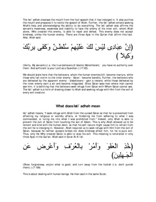 The Ist i` adhah cleanses t he mout h from t he foul speech t hat it has indulged in. It also purifies
t he mout h and prepares it t o recit e t he speech of Allah. Furt her, t he Ist i` adhah ent ails seeking
Allah's help and acknowledging His abilit y t o do everyt hing. The Ist i` adhah also affirms t he
servant 's meekness, weakness and inabilit y t o face t he enemy of his inner evil, whom Allah
alone, Who creat ed t his enemy, is able t o repel and defeat . This enemy does not accept
kindness, unlike t he human enemy. There are t hree Ayat in t he Qur'an t hat affirm t his fact .
Also, Allah said,



マよゲよ ヴ∠ ミヱ ∀ ⇒∠ ∇ヤシ ∇ユヰ∇Βヤハ マャ ザ∇Βャ ン͡ ゅ∠ ハ ラまぴ
∠ あ ∠ ͡ ヘ∠ ∠ リ ト ⊥ ͡ ∠∠ ∠ ∠ ∠ ∠ キ ら͡ ｚ ͡
                                        び ΚΒ͡ ヱ
                                          ⇔ ミ∠
(Verily, My servant s (i.e. t he t rue believers of Islamic Monot heism)    you have no aut horit y over
t hem. And sufficient is your Lord as a Guardian.) (17:65).

We should st at e here t hat t he believers, whom t he human enemies kill, become mart yrs, while
t hose who fall vict im t o t he inner enemy - Sat an - become bandit s. Furt her, t he believers who
are defeat ed by t he apparent enemy - disbelievers - gain a reward, while t hose defeat ed by
t he inner enemy earn a sin and become misguided. Since Sat an sees man where man cannot
see him, it is befit t ing t hat t he believers seek refuge from Sat an wit h Whom Sat an cannot see.
The Ist i` adhah is a form of drawing closer t o Allah and seeking refuge wit h Him from t he evil of
every evil creat ure.




                               What does Isti` adhah mean
Ist i` adhah means, "I seek refuge wit h Allah from t he cursed Sat an so t hat he is prevent ed from
affect ing my religious or worldly affairs, or hindering me from adhering t o what I was
commanded, or luring me int o what I was prohibit ed from.'' Indeed, only Allah is able t o
prevent t he evil of Sat an from t ouching t he son of Adam. This is why Allah allowed us t o be
lenient and kind wit h t he human devil, so t hat his soft nat ure might cause him t o refrain from
t he evil he is indulging in. However, Allah required us t o seek refuge wit h Him from t he evil of
Sat an, because he neit her accept s bribes nor does kindness affect him, for he is pure evil.
Thus, only He Who creat ed Sat an is able t o st op his evil. This meaning is reit erat ed in only
t hree Ayat in t he Qur'an. Allah said in Surat Al-A` raf,



リハ チ͡ ∇ハぺヱ フ∇ゲバ∇ャゅ͡ ∇ゲョ∇ぺヱ ヲ∇ヘバ∇ャや グカぴ
͡∠  ゲ ∠∠ ͡ ⊥ よ ⊥ ∠ ∠ ∠ ͡ ⊥
                              びリΒ͡ヰ⇒∠ ∇ャや
                               ∠ ヤ͡ イ
(Show forgiveness, enj oin what is good, and t urn away from t he foolish (i.e. don't punish
t hem).) (7:199)

This is about dealing wit h human beings. He t hen said in t he same Surah,
 