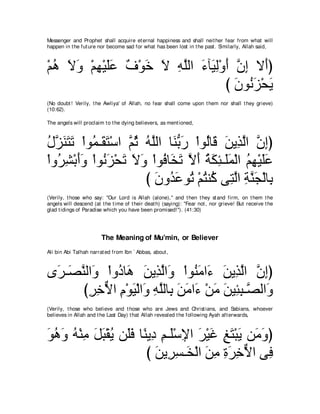 Messenger and Prophet shall acquire et ernal happiness and shall neit her fear from what will
happen in t he fut ure nor become sad for what has been lost in t he past . Similarly, Allah said,



∇ユワ Ιヱ ∇ユヰ∇Βヤハ ∀ ∇ヲ∠ Ι ヮヤャや ￢べ∠ ャ∇ヱぺ ラま Ι∠ぴ
  ⊥ ∠ ∠ ͡ ∠∠ フ カ ∠ ͡ ｚ ∠ Β͡ ∠ ｚ ͡ ぺ
                                   び ラヲ⊥ ゴ∇エΑ
                                     ∠ ル∠ ∠
(No doubt ! Verily, t he Awliya' of Allah, no fear shall come upon t hem nor shall t hey grieve)
(10:62).

The angels will proclaim t o t he dying believers, as ment ioned,



メゴレわゎ ∇やヲ⊥ ⇒∠ わ∇シや ｚ を ヮヤャや ゅ∠ よケ ∇やヲ⊥ゅ∠ リΑ͡ ャや ラまぴ
⊥ ｚ ∠ ∠ ∠ ヨ ボ∠ ユ⊥ ⊥ ｚ レぁ ∠ ャ ホ ∠ グｚ ｚ ͡
∇やヱ⊥ ゼ∇よぺヱ ∇やヲ⊥ ゴ∇エゎ Ιヱ ∇やヲ⊥ ゅ∠ ゎ Ιぺ るムゃ⇒∠ヨ∇ャや ユヰ∇Βヤハ
   ゲ͡ ∠∠ ル∠ ∠ ∠ ∠ プ ガ∠ ｚ ∠ ⊥ ∠ ͡ ヤ∠ ⊥ ͡ ∠∠
                       び ラヱ⊥ ハヲ⊥ ∇ユわレ⊥ ヴ͡ ャや るレイ∇ャゅ͡
                          ∠ ギ ∠ ゎ ⊥ ミ わｚ ͡ ｚ ∠ よ
(Verily, t hose who say: "Our Lord is Allah (alone),'' and t hen t hey st and firm, on t hem t he
angels will descend (at t he t ime of t heir deat h) (saying): "Fear not , nor grieve! But receive t he
glad t idings of Paradise which you have been promised!''). (41:30)




                        The Meaning of Mu'min, or Believer
Ali bin Abi Talhah narrat ed from Ibn ` Abbas, about ,



ン∠ ⇒∠ レャや∠ ∇やヱ⊥ ゅ∠ リΑ͡ ャや∠ ∇やヲ⊥ ョや∠ リΑ͡ ャや ラまぴ
 ゲ ダｚ ヱ キ ワ ∠ グｚ ヱ レ∠ ￢ ∠ グｚ ｚ ͡
       びゲカΙや ュ∇ヲΒ∇ャや∠ ヮヤャゅ͡ リョや∠ ∇リョ ∠ Β͡ ͡ ⇒ｚ ャや∠
        ͡ ͡ ｘ ͡ ∠ ヱ ͡ ｚ よ ∠ ∠ ￢ ∠ リ ゃら ダ ヱ
(Verily, t hose who believe and t hose who are Jews and Christ ians, and Sabians, whoever
believes in Allah and t he Last Day) t hat Allah revealed t he following Ayah aft erwards,



ヲワヱ ヮ∇レョ モら∇ボΑ リ∠プ ゅ⇔ Α͡ ユ⇒∠∇シΗや ゲ∇Βビ ヒわ∇らΑ リ∠ ヱぴ
∠ ⊥ ∠ ⊥ ͡ ∠ ∠ ⊥ ヤ∠ レ キ ͡ ヤ ͡ ∠ ∠ ͡ ∠ ∠ ョ∠
                     び リΑ͡ ジ⇒∠ ∇ャや リョ りゲカΙや ヴ͡
                        ∠ ゲ͡ ガ ∠ ͡ ͡ ∠ ͡ ｘ プ
 