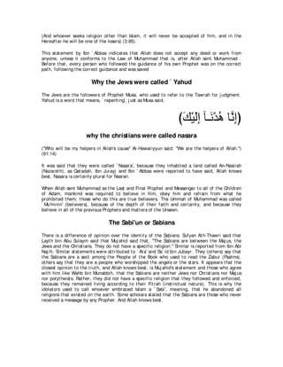 (And whoever seeks religion ot her t han Islam, it will never be accept ed of him, and in t he
Hereaft er he will be one of t he losers) (3:85).

This st at ement by Ibn ` Abbas indicat es t hat Allah does not accept any deed or work from
anyone, unless it conforms t o t he Law of Muhammad t hat is, aft er Allah sent Muhammad .
Before t hat , every person who followed t he guidance of his own Prophet was on t he correct
pat h, following t he correct guidance and was saved

                          Why the Jews were called ` Yahud
The Jews are t he followers of Prophet Musa, who used t o refer t o t he Tawrah for j udgment .
Yahud is a word t hat means, ` repent ing', j ust as Musa said,



                                                                         びマ∇Βャま べ⇒∠ ∇ギワ ゅｚ ͡ぴ
                                                                          ∠ ∠ ͡ ル ⊥ ルま
                        why the christians were called nasara
("Who will be my helpers in Allah's cause'' Al-Hawariyyun said: "We are t he helpers of Allah.'')
(61:14)

It was said t hat t hey were called ` Nasara', because t hey inhabit ed a land called An-Nasirah
(Nazaret h), as Qat adah, Ibn Jurayj and Ibn ` Abbas were report ed t o have said, Allah knows
best . Nasara is cert ainly plural for Nasran.

When Allah sent Muhammad as t he Last and Final Prophet and Messenger t o all of t he Children
of Adam, mankind was required t o believe in him, obey him and refrain from what he
prohibit ed t hem; t hose who do t his are t rue believers. The Ummah of Muhammad was called
` Mu'minin' (believers), because of t he dept h of t heir fait h and cert aint y, and because t hey
believe in all of t he previous Prophet s and mat t ers of t he Unseen.

                                    The Sabi'un or Sabians
There is a difference of opinion over t he ident it y of t he Sabians. Sufyan At h-Thawri said t hat
Layt h bin Abu Sulaym said t hat Muj ahid said t hat , "The Sabians are bet ween t he Maj us, t he
Jews and t he Christ ians. They do not have a specific religion.'' Similar is report ed from Ibn Abi
Naj ih. Similar st at ement s were at t ribut ed t o ` At a' and Sa` id bin Jubayr. They (ot hers) say t hat
t he Sabians are a sect among t he People of t he Book who used t o read t he Zabur (Psalms),
ot hers say t hat t hey are a people who worshipped t he angels or t he st ars. It appears t hat t he
closest opinion t o t he t rut h, and Allah knows best , is Muj ahid's st at ement and t hose who agree
wit h him like Wahb bin Munabbih, t hat t he Sabians are neit her Jews nor Christ ians nor Maj us
nor polyt heist s. Rat her, t hey did not have a specific religion t hat t hey followed and enforced,
because t hey remained living according t o t heir Fit rah (inst inct ual nat ure). This is why t he
idolat ors used t o call whoever embraced Islam a ` Sabi', meaning, t hat he abandoned all
religions t hat exist ed on t he eart h. Some scholars st at ed t hat t he Sabians are t hose who never
received a message by any Prophet . And Allah knows best .
 