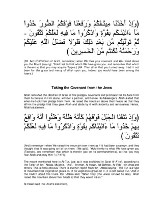 ∇やヱ⊥ カ ケヲぁ ャや ユムホ∇ヲプ ゅ∠ ∇バプケヱ ∇ユムボ⇒∠ Β͡ ゅ∠ ∇グカぺ ∇クまヱぴ
   グ⊥ ∠ ト ⊥ ⊥ ∠ ∠ レ ∠ ∠ ∠ ⊥ ∠ ん ョ ル ∠ ∠ ͡ ∠
- ラヲ⊥ わゎ ∇ユムヤバャ ヮΒ͡ ゅ∠ ∇やヱ⊥ ミ∇クや∠ りヲボよ ユ⊥ ⇒∠ ∇Βゎや∠ べ∠
   ∠ ボｚ ∠ ⊥ ｚ∠ ∠ ͡ プ ョ ゲ⊥ ヱ ∃ ｚ ⊥ ͡ ム レ ∠ ￢ ョ
∇ユム∇Βヤハ ヮヤャや モ∇ツプ Ι∇ヲヤプ マャク ギ∇バよ リあ ユ⊥ ∇Βャヲゎ ｚ を
  ⊥ ∠∠ ͡ ｚ ⊥ ∠ ∠ ∠∠ ∠ ͡ ͡ ∠ ョ わ ｚ∠ ∠ ユ⊥
                   び リΑゲジ⇒∠ ∇ャや リョ ユ⊥ レ⊥ ャ ヮわヨ∇ェケヱ
                     ∠ ͡ ͡ ガ ∠ あ わ ム∠ ⊥ ⊥ ∠ ∠ ∠
(63. And (O Children of Isra'il, remember) when We t ook your covenant and We raised above
you t he Mount (saying): "Hold fast t o t hat which We have given you, and remember t hat which
is t herein so t hat you may acquire Taqwa.) (64. Then aft er t hat you t urned away. Had it not
been for t he grace and mercy of Allah upon you, indeed you would have been among t he
losers.)




                         Taking the Covenant from the Jews
Allah reminded t he Children of Israel of t he pledges, covenant s and promises t hat He t ook from
t hem t o believe in Him alone, wit hout a part ner, and follow His Messengers. Allah st at ed t hat
when He t ook t heir pledge from t hem, He raised t he mount ain above t heir heads, so t hat t hey
affirm t he pledge t hat t hey gave Allah and abide by it wit h sincerit y and seriousness. Hence,
Allah's st at ement ,



∀ ͡ や∠ ヮｚ ぺ ∇やヲぁ ニヱ ∀ ヤニ ヮルほミ ∇ユヰホ∇ヲプ モらイ∇ャや ゅ∠ ∇ボわル ク͡ヱぴ
ノホ ヱ ⊥ ル∠ レ∠ ∠ るｚ⊥ ⊥ ｚ ∠∠ ⊥ ∠ ∠ ∠ ∠ ∠ レ ∠ ∠ ま∠
∇ユムヤバャ ヮΒ͡ ゅ∠ ∇やヱ⊥ ミ∇クや∠ りヲボよ ユ⊥ ゅ∠ ∇Βゎや∠ べ∠ ∇やヱ⊥ カ ∇ユヰよ
  ⊥ ｚ∠ ∠ ͡ プ ョ ゲ⊥ ヱ ∃ ｚ ⊥ ͡ ミ レ ∠ ￢ ョ グ⊥ ͡ ͡
                                                 び ラヲ⊥ わゎ
                                                   ∠ ボｚ ∠
(And (remember) when We raised t he mount ain over t hem as if it had been a canopy, and t hey
t hought t hat it was going t o fall on t hem. (We said): "Hold firmly t o what We have given you
(Tawrah), and remember t hat which is t herein (act on it s commandment s), so t hat you may
fear Allah and obey Him.'') (7:171).

The mount ment ioned here is At -Tur, j ust as it was explained in Surat Al-A` raf, according t o
t he Tafsir of Ibn ` Abbas, Muj ahid, ` At a', ` Ikrimah, Al-Hasan, Ad-Dahhak, Ar-Rabi` bin Anas and
ot hers. This is more obvious. There is anot her report from Ibn ` Abbas saying; ` The Tur is a t ype
of mount ain t hat veget at ion grows on, if no veget at ion grows on it , it is not called Tur.' And in
t he Hadit h about t he t rials, Ibn ` Abbas said; "When t hey (t he Jews) refused t o obey, Allah
raised t he mount ain above t heir heads so t hat t hey would list en.''

Al-Hasan said t hat Allah's st at ement ,
 