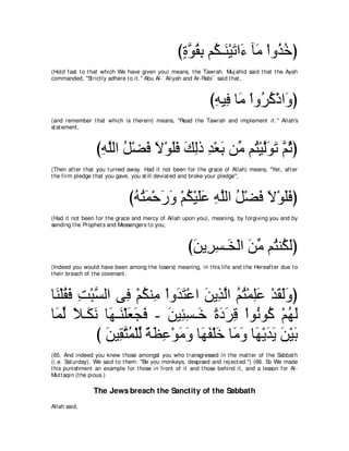 びりヲボよ ユ⊥ ⇒∠ ∇Βゎや∠ べ∠ ∇やヱ⊥ カぴ
                                                   ∃ ｚ ⊥ ͡ ム レ ∠ ￢ ョ グ⊥
(Hold fast t o t hat which We have given you) means, t he Tawrah. Muj ahid said t hat t he Ayah
commanded, "St rict ly adhere t o it .'' Abu Al-` Aliyah and Ar-Rabi` said t hat ,



                                                               びヮΒ͡ ゅ∠ ∇やヱ⊥ ミ∇クや∠ ぴ
                                                                ͡ プ ョ ゲ⊥ ヱ
(and remember t hat which is t herein) means, "Read t he Tawrah and implement it .'' Allah's
st at ement ,



                 びヮヤャや モ∇ツプ Ι∇ヲヤプ マャク ギ∇バよ リあ ユ⊥ ∇Βャ∠ ∠ ｚ をぴ
                  ͡ ｚ ⊥ ∠ ∠ ∠∠ ∠ ͡ ͡ ∠ ョ わ ｚヲゎ ユ⊥
(Then aft er t hat you t urned away. Had it not been for t he grace of Allah) means, "Yet , aft er
t he firm pledge t hat you gave, you st ill deviat ed and broke your pledge'';



                              びヮわヨ∇ェケヱ ∇ユム∇Βヤハ ヮヤャや モ∇ツプ Ι∇ヲヤプぴ
                               ⊥ ⊥ ∠ ∠ ∠ ⊥ ∠∠ ͡ ｚ ⊥ ∠ ∠ ∠ ∠
(Had it not been for t he grace and mercy of Allah upon you), meaning, by forgiving you and by
sending t he Prophet s and Messengers t o you,



                                                      びリΑ͡ ジ⇒∠ ∇ャや リョ ユ⊥ レ⊥ ャぴ
                                                       ∠ ゲ͡ ガ ∠ あ わ ム∠
(Indeed you would have been among t he losers) meaning, in t his life and t he Hereaft er due t o
t heir breach of t he covenant .



ゅ∠ ∇ヤボプ ろ∇らジャや ヴ͡ ∇ユムレ͡ ∇やヱ∠ わ∇ハや リΑ͡ ャや ユわ∇ヨヤハ ∇ギボャヱぴ
 レ ⊥∠ ͡ ｚ          プ ⊥ ョ ギ∠ ∠ グｚ ⊥ ⊥ ͡∠ ∠ ∠∠
ゅ∠ ャ Κ⇒∠ ル ゅ∠ ⇒∠ ∇ヤバイプ - リΒ͡ ジ⇒∠ りキゲホ ∇やヲ⊥ ヲ⊥ ∇ユヰャ
 ヨあ ⇔ ム∠ ヰ レ ∠ ∠ ∠ ∠ ゃ͡ カ ⇔ ∠ ∠ ͡ ル ミ ⊥ ∠
           び リΒ͡ わヨ∇ヤャ るヌハ∇ヲョヱ ゅ∠ ヘ∇ヤカ ゅ∠ ヱ ゅ∠ ∇ΑギΑ リ∇Βよ
             ∠ ボｚ ⊥ あ ⇔ ∠ ͡ ∠ ∠ ヰ∠ ∠ ョ∠ ヰ ∠ ∠ ∠ ∠
(65. And indeed you knew t hose amongst you who t ransgressed in t he mat t er of t he Sabbat h
(i.e. Sat urday). We said t o t hem: "Be you monkeys, despised and rej ect ed.'') (66. So We made
t his punishment an example for t hose in front of it and t hose behind it , and a lesson for Al-
Mut t aqin (t he pious.)

                The Jews breach the Sanctity of the Sabbath
Allah said,
 