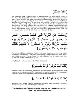 びユわ∇ヨヤハ ∇ギボャヱぴ
                                                                              ⊥ ⊥ ͡∠ ∠ ∠∠
(And indeed you knew). This Ayah means, O Jews! Remember t hat Allah sent His t orment on
t he village t hat disobeyed Him and broke t heir pledge and t heir covenant t o observe t he
sanct it y of t he Sabbat h. They began using deceit ful means t o avoid honoring t he Sabbat h by
placing net s, ropes and art ificial pools of wat er for t he purpose of fishing before t he Sabbat h.
When t he fish came in abundance on Sat urday as usual, t hey were caught in t he ropes and net s
for t he rest of Sat urday. During t he night , t he Jews collect ed t he fish aft er t he Sabbat h ended.
When t hey did t hat , Allah changed t hem from humans int o monkeys, t he animals having t he
form closest t o humans. Their evil deeds and deceit appeared lawful on t he surface, but t hey
were in realit y wicked. This is why t heir punishment was compat ible wit h t heir crime. This
st ory is explained in det ail in Surat Al-A` raf, where Allah said (7:163),



ゲ∇エら∇ャや りゲッゅ∠ ∇ろルゅ∠ ヴ͡ ャや るΑ∇ゲボ∇ャや リハ ∇ユヰ∇ヤゃ∇シヱぴ
͡ ∠ ∠ ∠ ͡ ェ ∠ ミ わｚ ͡ ∠ ∠ ͡ ∠ ⊥ ∠ ∠
ュ∇ヲΑ ∇ユヰルゅ∠ Β͡ ∇ユヰΒ͡ ∇ほゎ ∇クま ろ∇らジャや ヴ͡ ラヱ⊥ ∇バΑ ∇クま
∠ ∠ ⊥⊥ わ ェ ͡ ゎ∠ ͡ ͡ ｚ                    プ ∠ ギ∠ ͡
マャグミ ∇ユヰΒ͡ ∇ほゎ Ι ラヲ⊥ ら∇ジΑ Ι ュ∇ヲΑヱ ゅ⇔ ゲセ ∇ユヰわ∇らシ
∠ ͡∠ ∠ ͡ ゎ ∠ ∠ ∠ わ͡ ∠ ∠ ∠ ∠ ∠ ハｚ ⊥ ͡ ͡ ∠
                          び ラヲ⊥ ジ∇ヘΑ やヲ⊥ ゅ∠ ゅ∠ よ ユ⊥ ヲ⊥∇らル
                            ∠ ボ⊥ ∠ ル ミ ヨ͡ ワ ヤ ∠
(And ask t hem (O Muhammad ) about t he t own t hat was by t he sea; when t hey t ransgressed in
t he mat t er of t he Sabbat h (i.e. Sat urday): when t heir fish came t o t hem openly on t he Sabbat h
day, and did not come t o t hem on t he day t hey had no Sabbat h. Thus We made a t rial of t hem,
for t hey used t o rebel (disobey Allah).)(7:163)

In his Tafsir, Al-` Awfi report ed from Ibn ` Abbas t hat he said,



                                      びリΒ͡ ジ⇒∠ りキゲホ ∇やヲ⊥ ヲ⊥ ∇ユヰャ ゅ∠ ∇ヤボ∠ ぴ
                                       ∠ ゃ͡ カ ⇔ ∠ ∠ ͡ ル ミ ⊥ ∠ レ ⊥ プ
(We said t o t hem: "Be you monkeys, despised and rej ect ed'') means, "Allah changed t heir bodies
int o t hose of monkeys and swines. The young people t urned int o monkeys while t he old people
t urned int o swine.'' Shayban An-Nahwi report ed t hat Qat adah comment ed on,



                                      びリΒ͡ ジ⇒∠ りキゲホ ∇やヲ⊥ ヲ⊥ ∇ユヰャ ゅ∠ ∇ヤボ∠ ぴ
                                       ∠ ゃ͡ カ ⇔ ∠ ∠ ͡ ル ミ ⊥ ∠ レ ⊥ プ
(We said t o t hem: "Be you monkeys, despised and rej ect ed''), "These people were t urned int o
howling monkeys wit h t ails, aft er being men and women.''

 The Monkeys and Swine that exist now are not the Descendants of
                  Those that were transformed
 