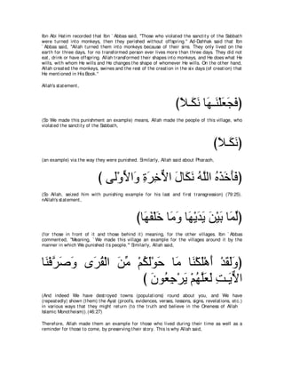 Ibn Abi Hat im recorded t hat Ibn ` Abbas said, "Those who violat ed t he sanct it y of t he Sabbat h
were t urned int o monkeys, t hen t hey perished wit hout offspring.'' Ad-Dahhak said t hat Ibn
` Abbas said, "Allah t urned t hem int o monkeys because of t heir sins. They only lived on t he
eart h for t hree days, for no t ransformed person ever lives more t han t hree days. They did not
eat , drink or have offspring. Allah t ransformed t heir shapes int o monkeys, and He does what He
wills, wit h whom He wills and He changes t he shape of whomever He wills. On t he ot her hand,
Allah creat ed t he monkeys, swines and t he rest of t he creat ion in t he six days (of creat ion) t hat
He ment ioned in His Book.''

Allah's st at ement ,



                                                                     びΚ⇒∠ ル ゅ∠ ⇒∠ ∇ヤバイプぴ
                                                                      ⇔ ム∠ ヰ レ ∠ ∠ ∠
(So We made t his punishment an example) means, Allah made t he people of t his village, who
violat ed t he sanct it y of t he Sabbat h,



                                                                                         びΚ⇒∠ ルぴ
                                                                                          ⇔ ム∠
(an example) via t he way t hey were punished. Similarly, Allah said about Pharaoh,



                             び ヴ∠∇ヱΙや∠ りゲカΙや メゅ∠ ル ヮｚャや ログカほプぴ
                                ャ ｙ ヱ ͡ ∠ ͡ ｘ ∠ ム∠ ⊥ ヤ ⊥ ∠ ∠ ∠ ∠
(So Allah, seized him wit h punishing example for his last and first t ransgression) (79:25).
nAllah's st at ement ,



                                                 びゅ∠ ∠ ∇ヤ∠ ゅ∠ ヱ ゅ∠ ∇ΑギΑ リ∇Βよ ゅ∠ ャぴ
                                                   ヰヘ カ ョ ∠ ヰ ∠ ∠ ∠ ∠ ヨ あ
(for t hose in front of it and t hose behind it ) meaning, for t he ot her villages. Ibn ` Abbas
comment ed, "Meaning, ` We made t his village an example for t he villages around it by t he
manner in which We punished it s people.''' Similarly, Allah said,



ゅ∠ ∇プゲタヱ ン∠ ボ∇ャや リョ ∇ユムャ∇ヲェ ゅ∠ ゅ∠ ∇ム∠∇ワ∠ ∇ギボャヱぴ
 レ ｚ ∠ ∠ ゲ⊥ ∠ あ ⊥ ∠ ∠ ョ レ ヤ ぺ ∠ ∠ ∠
                      び ラヲ⊥ ィ∇ゲΑ ∇ユヰヤバャ ろ⇒∠ Ιや
                        ∠ バ͡ ∠ ⊥ ｚ∠ ∠ ͡ Αｘ
(And indeed We have dest royed t owns (populat ions) round about you, and We have
(repeat edly) shown (t hem) t he Ayat (proofs, evidences, verses, lessons, signs, revelat ions, et c.)
in various ways t hat t hey might ret urn (t o t he t rut h and believe in t he Oneness of Allah
Islamic Monot heism)).(46:27)

Therefore, Allah made t hem an example for t hose who lived during t heir t ime as well as a
reminder for t hose t o come, by preserving t heir st ory. This is why Allah said,
 