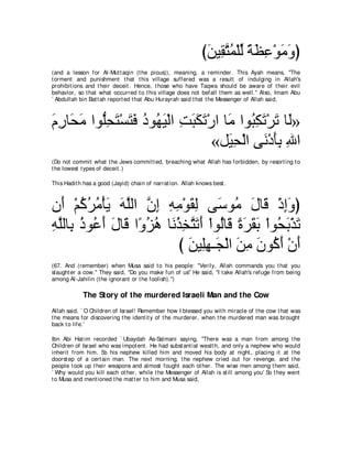 びリΒ͡ わヨ∇ヤャ るヌハ∇ヲョヱぴ
                                                              ∠ ボｚ ⊥ あ ⇔ ∠ ͡ ∠ ∠
(and a lesson for Al-Mut t aqin (t he pious)), meaning, a reminder. This Ayah means, "The
t orment and punishment t hat t his village suff ered was a result of indulging in Allah's
prohibit ions and t heir deceit . Hence, t hose who have Taqwa should be aware of t heir evil
behavior, so t hat what occurred t o t his village does not befall t hem as well.'' Also, Imam Abu
` Abdullah bin Bat t ah report ed t hat Abu Hurayrah said t hat t he Messenger of Allah said,



ュケゅ∠ ョ やヲぁエわ∇ジわプ キヲ⊥ Β∇ャや ろらムゎ∇ケや ゅ∠ やヲ⊥ ムゎ∇ゲゎ ゅ∠»
∠ ͡ エ∠ ヤ͡ ∠ ∠ ∠ ⊥ ヰ∠ ͡ ∠ ∠ ∠ ョ ら͡ ∠ ∠ ャ
                                «モ∠ エ∇ャや ヴ∠ ∇キほよ ぶや
                                   Β͡     ル ∠͡ ͡
(Do not commit what t he Jews commit t ed, breaching what Allah has forbidden, by resort ing t o
t he lowest t ypes of deceit .)

This Hadit h has a good (Jayid) chain of narrat ion. Allah knows best .



ラ∠ ∇ユミゲョ∇ほΑ ヮヤャや ラま ヮョ∇ヲボャ ヴ∠ ヲ⊥ メゅ∠ ∇クまヱぴ
   ぺ ⊥ ⊥ ⊥ ∠ ∠ ｚ ｚ ͡ ͡ ͡ ∠ ͡ シ ョ ∠ ホ ͡∠
ヮヤャゅ͡ クヲ⊥ ぺ メゅ∠ や⇔ ゴワ ゅ∠ グ͡ わ∠ ∠ ∇やヲ⊥ゅ∠ りゲボよ ∇やヲ⊥ ∠ ∇グ∠
͡ ｚ よ ⊥ ハ∠ ∠ ホ ヱ⊥ ⊥ ル⊥ ガｚ ゎぺ ャ ホ ⇔ ∠ ∠ ∠ エよ ゎ
                         び リΒ͡ヰ⇒∠ ∇ャや リョ ラヲ⊥ ぺ ∇ラぺ
                            ∠ ヤ͡ イ ∠ ͡ ∠ ミ∠ ∠
(67. And (remember) when Musa said t o his people: "Verily, Allah commands you t hat you
slaught er a cow.'' They said, "Do you make fun of us'' He said, "I t ake Allah's refuge from being
among Al-Jahilin (t he ignorant or t he foolish).'')

            The Story of the murdered Israeli Man and the Cow
Allah said, ` O Children of Israel! Remember how I blessed you wit h miracle of t he cow t hat was
t he means for discovering t he ident it y of t he murderer, when t he murdered man was brought
back t o life.'

Ibn Abi Hat im recorded ` Ubaydah As-Salmani saying, "There was a man from among t he
Children of Israel who was impot ent . He had subst ant ial wealt h, and only a nephew who would
inherit from him. So his nephew killed him and moved his body at night , placing it at t he
doorst ep of a cert ain man. The next morning, t he nephew cried out for revenge, and t he
people t ook up t heir weapons and almost fought each ot her. The wise men among t hem said,
` Why would you kill each ot her, while t he Messenger of Allah is st ill among you' So t hey went
t o Musa and ment ioned t he mat t er t o him and Musa said,
 