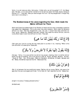 Verily, t o us all cows are alike. And surely, if Allah wills, we will be guided.'') (71. He (Musa)
said, "He says, ` It is a cow neit her t rained t o t ill t he soil nor wat er t he fields, sound, having no
blemish in it .' '' They said, "Now you have brought t he t rut h.'' So t hey slaught ered it t hough t hey
were near t o not doing it .)




  The Stubbornness of the Jews regarding the Cow; Allah made the
                     Matter difficult for Them
Allah ment ioned t he st ubbornness of t he Children of Israel and t he many unnecessary quest ions
t hey asked t heir Messengers. This is why when t hey were st ubborn, Allah made t he decisions
difficult for t hem. Had t hey slaught ered a cow, any cow, it would have been sufficient for
t hem, as Ibn ` Abbas and ` Ubaydah have said. Inst ead, t hey made t he mat t er difficult , and t his
is why Allah made it even more difficult for t hem. They said,



                                         びヴワ ゅ∠ ゅ∠ ャ リΒらΑ マよケ ゅ∠ ∠ ネ∇キやぴ
                                          ∠ ͡ ョ レｚ ∠ あ ∠ ⊥ ∠ ｚ ∠ レ ャ ⊥
(Call upon your Lord for us t hat He may make plain t o us what it is!), meaning, "What is t his
cow and what is it s descript ion'' Musa said,



                   び∀ ∇ム͡ Ιヱ ∀ ͡ ゅ∠ Ι りゲボよ ゅ∠ ルま メヲ⊥ Α ヮｚ まぴ
                    ゲ よ ∠ ∠ チケ プ ｚ ∀ ∠ ∠ ∠ ヰｚ ͡ ⊥ ボ∠ ⊥ ル͡
(He says, ` Verily, it is a cow neit her t oo old nor t oo young'), meaning, t hat it is neit her old nor
below t he age of breeding. This is t he opinion of Abu Al-` Aliyah, As-Suddi, Muj ahid, ` Ikrimah,
` At iyah Al-` Awfi, ` At a', Al-Khurasani, Wahb bin Munabbih, Ad-Dahhak, Al-Hasan, Qat adah and
Ibn ` Abbas. Ad-Dahhak report ed t hat Ibn ` Abbas said t hat ,



                                                                      びマャク リ∇Βよ ∀ や∠ ∠ ぴ
                                                                       ∠ ͡ ∠ ∠ ラ ヲハ
(But (it is) bet ween t he t wo condit ions) means, "Neit her old nor young. Rat her, she was at t he
age when t he cow is st rongest and fit t est .'' In his Tafsir Al-` Awfi report ed from Ibn ` Abbas t hat ,



                                                                               びゅ∠ ル∇ヲャ ∀ ⇒͡ ゅ∠ ぴ
                                                                                 ヰ⊥ ｚ ノ ホ プ
(bright in it s colour) "A deep yellowish whit e.''

As-Suddi said,



                                                                       びリΑ͡ ヌ⇒ｚ ャや ぁ ジゎぴ
                                                                        ∠ ゲ͡ レ ゲ⊥ ∠
 