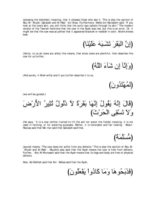 (pleasing t he beholder) meaning, t hat it pleases t hose who see it . This is also t he opinion of
Abu Al-` Aliyah, Qat adah and Ar-Rabi` bin Anas. Furt hermore, Wahb bin Munabbih said, "If you
look at t he cow's skin, you will t hink t hat t he sun's rays radiat e t hrough it s skin.'' The modern
version of t he Tawrah ment ions t hat t he cow in t he Ayah was red, but t his is an error. Or, it
might be t hat t he cow was so yellow t hat it appeared blackish or reddish in color. Allah's knows
best .



                                                         びゅ∠ ∇Βヤハ ヮら⇒∠ ゎ ゲボらャや ラまぴ
                                                           レ ∠∠ ∠ ∠ ゼ∠ ∠ ∠ ∠ ｚ ͡
(Verily, t o us all cows are alike) t his means, t hat since cows are plent iful, t hen describe t his
cow for us furt her,



                                                                  びヮｚャや ￢べ∠ ラ͡ べｚ まヱぴ
                                                                   ⊥ ヤ ∠ セ ま ル͡ ∠
(And surely, if Allah wills) and if you furt her describe it t o us,



                                                                                 びラヱ⊥ わ∇ヰヨャぴ
                                                                                  ∠ ギ∠ ⊥ ∠
(we will be guided.)



チ∇ケΙや ゲΒ͡ ゎ ∀ ヲ⊥∠ Ι りゲボよ ゅ∠ ルま メヲ⊥ Α ヮｚ ま メゅ∠ ぴ
∠ ｘ ⊥ ん⊥ メ ャク ｚ ∀ ∠ ∠ ∠ ヰｚ ͡ ⊥ ボ∠ ⊥ ル͡ ∠ ホ
                          びゐ∇ゲエ∇ャや ヴ͡ ∇ジゎ Ιヱ
                           ∠ ∠        ボ ∠∠∠
(He says, ` It is a cow neit her t rained t o t ill t he soil nor wat er t he fields') meaning, it is not
used in farming, or for wat ering purposes. Rat her, it is honorable and fair looking. ` Abdur-
Razzaq said t hat Ma` mar said t hat Qat adah said t hat ,



                                                                                      びるヨヤジョぴ
                                                                                       ∀ ∠ ｚ∠ ぁ
(sound) means, "The cow does not suffer from any defect s.'' This is also t he opinion of Abu Al-
` Aliyah and Ar-Rabi` . Muj ahid also said t hat t he Ayah means t he cow is free from defect s.
Furt her, ` At a' Al-Khurasani said t hat t he Ayah means t hat it s legs and body are free of physical
defect s.

Also, Ad-Dahhak said t hat Ibn ` Abbas said t hat t he Ayah,



                                          びラヲ⊥バ∇ヘΑ ∇やヱ⊥ ゅ∠ ゅ∠ ヱ ゅ∠ ヲ⊥ よグプぴ
                                           ∠ ヤ∠ ∠ キ ミ ョ∠ ワ エ∠ ∠ ∠
 
