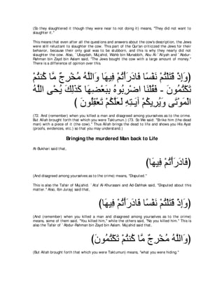 (So t hey slaught ered it t hough t hey were near t o not doing it ) means, "They did not want t o
slaught er it .''

This means t hat even aft er all t he quest ions and answers about t he cow's descript ion, t he Jews
were st ill reluct ant t o slaught er t he cow. This part of t he Qur'an crit icized t he Jews for t heir
behavior, because t heir only goal was t o be st ubborn, and t his is why t hey nearly did not
slaught er t he cow. Also, ` Ubaydah, Muj ahid, Wahb bin Munabbih, Abu Al-` Aliyah and ` Abdur-
Rahman bin Zayd bin Aslam said, "The Jews bought t he cow wit h a large amount of money.''
There is a difference of opinion over t his.



∇ユわレ⊥ ゅｚ ∀ ͡ ∇ガョ ヮｚャや∠ ゅ∠ Β͡ ∇ユゎ∇ぺケキゅ∠ ゅ⇔ ∇ヘル ∇ユわ∇ヤわホ ∇クまヱぴ
  ⊥ ミ ョ ァゲ ⊥ ⊥ ヤ ヱ ヰ プ ⊥ ∠ ∠ プ ジ ∠ ⊥ ∠ ∠ ͡∠
ヮｚャや ヴ∇エΑ マャグミ ゅ∠ ツ∇バらよ ロヲ⊥ ゲ∇ッや ゅ∠ ∇ヤボ∠ - ラヲ⊥ わ∇ムゎ
⊥ ヤ ͡ ⊥ ∠ ͡∠ ∠ ヰ͡ ∠ ͡ ⊥ よ͡               レ ⊥ プ ∠ ヨ⊥ ∠
               び ラヲ⊥ボ∇バゎ ∇ユムヤバャ ヮわ⇒∠ へ ∇ユムΑ͡ Αヱ ヴ∠ ∇ヲヨ∇ャや
                 ∠ ヤ͡ ∠ ⊥ ｚ∠ ∠ ͡ ͡ Α ⊥ ゲ⊥ ∠ ゎ ∠
(72. And (remember) when you killed a man and disagreed among yourselves as t o t he crime.
But Allah brought fort h t hat which you were Takt umun.) (73. So We said: "St rike him (t he dead
man) wit h a piece of it (t he cow).'' Thus Allah brings t he dead t o life and shows you His Ayat
(proofs, evidences, et c.) so t hat you may underst and.)

                      Bringing the murdered Man back to Life
Al-Bukhari said t hat ,



                                                                          びゅ∠ Β͡ ∇ユゎ∇ぺケキゅ∠ ぴ
                                                                            ヰプ ⊥∠∠ プ
(And disagreed among yourselves as t o t he crime) means, "Disput ed.''

This is also t he Tafsir of Muj ahid. ` At a' Al-Khurasani and Ad-Dahhak said, "Disput ed about t his
mat t er.'' Also, Ibn Jurayj said t hat ,



                                           びゅ∠ Β͡ ∇ユゎ∇ぺケキゅ∠ ゅ⇔ ∇ヘル ∇ユわ∇ヤわホ ∇クまヱぴ
                                             ヰ プ ⊥ ∠ ∠ プ ジ ∠ ⊥ ∠ ∠ ͡∠
(And (remember) when you killed a man and disagreed among yourselves as t o t he crime)
means, some of t hem said, "You killed him,'' while t he ot hers said, "No you killed him.'' This is
also t he Tafsir of ` Abdur-Rahman bin Zayd bin Aslam. Muj ahid said t hat ,



                                      びラヲ⊥ わ∇ムゎ ∇ユわレ⊥ ゅｚ ∀ ͡ ∇ガョ ヮヤャや∠ ぴ
                                       ∠ ヨ⊥ ∠ ⊥ ミ ョ ァゲ ⊥ ⊥ ｚ ヱ
(But Allah brought fort h t hat which you were Takt umun) means, "what you were hiding.''
 