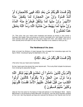 ∇ヱぺ りケゅ∠ エ∇ャゅ∠ ヴヰプ マャク ギ∇バよ リあ ∇ユムよヲ⊥ホ ∇ろジホ ｚ をぴ
  ∠ ͡ ∠ イ͡ ミ ∠ ͡ ∠ ∠ ͡ ͡ ∠ ョ ⊥ ⊥ ヤ ⊥ ∠ ∠ ユ ⊥
ヮ∇レョ ゲイヘわΑ ゅ∠ ∠ りケゅ∠ エ∇ャや リョ ラまヱ りヲ∇ジホ ギセぺ
⊥ ͡ ⊥ ｚ ∠ ∠ ∠ ヨャ ͡ ∠ イ͡ ∠ ͡ ｚ ͡∠ ⇔ ∠ ∠ ぁ ∠ ∠
￢べ∠ ∇ャや ヮ∇レョ ァゲ∇ガΒプ ペボゼ∠ ゅ∠ ャ ゅ∠ ∇レョ ラまヱ ゲ⇒∠ ∇ルΕや
⊥ ヨ ⊥ ͡ ⊥ ⊥ ∠ ∠ ⊥ ｚ ｚ Α ヨ∠ ヰ ͡ ｚ ͡ ∠ ⊥ ヰ ∠
モヘ⇒∠ よ ヮｚャや ゅ∠ ヱ ヮヤャや るΒ∇ゼカ ∇リョ テら∇ヰΑ ゅ∠ ∠ ゅ∠ ∇レョ ラまヱ
∃ ͡ ピ͡ ⊥ ヤ ョ∠ ͡ ｚ ͡ ∠ ∠ ͡ ⊥ ͡ ∠ ヨャ ヰ ͡ ｚ ͡∠
                                     び ∠ ヲ⊥∠ ∇バ∠ ゅｚ ハ
                                       ラ ヤヨ ゎ ヨ∠
(74. Then aft er t hat your heart s were hardened and became as st ones or even worse in
hardness. And indeed, t here are st ones out of which rivers gush fort h, and indeed, t here are of
t hem (st ones) which split asunder so t hat wat er flows from t hem, and indeed, t here are of
t hem (st ones) which fall down for fear of Allah. And Allah is not unaware of what you do.)




                               The Harshness of the Jews
Allah crit icized t he Children of Israel because t hey wit nessed t he t remendous signs and t he
Ayat of Allah, including bringing t he dead back t o life, yet ,



                                       びマャク ギ∇バよ リあ ∇ユムよヲ⊥ホ ∇ろジホ ｚ をぴ
                                        ∠ ͡ ͡ ∠ ョ ⊥ ⊥ ヤ⊥ ∠ ∠ ユ⊥
(Then aft er t hat your heart s were hardened).

So t heir heart s were like st ones t hat never become soft . This is why Allah forbade t he believers
from imit at ing t he Jews when He said,



ヮヤャや ゲ∇ミグャ ∇ユヰよヲ⊥ホ ノゼ∇ガゎ ラ∠ ∇やヲ⊥ ョや∠ リΑ͡ ヤャ ラ∇ほΑ ∇ユャぺぴ
͡ ｚ ͡ ͡ ͡ ⊥ ⊥ ヤ⊥ ∠ ∠ ∠ ぺ レ∠ ￢ ∠ グｚ͡ ͡ ∠ ∠∠
∇やヲ⊥ ヱ⊥ リΑ͡ ャゅ∠ ∇やヲ⊥ ヲ⊥ Α Ιヱ ペエ∇ャや リョ メゴル ゅ∠ ヱ
   ゎ ぺ ∠ グｚ ミ ル ム∠ ∠ ∠ あ ∠ ∠ ͡ ∠ ∠ ∠ ョ∠
∇ユヰよヲ⊥ホ ∇ろジボプ ギョΙや ユヰ∇Βヤハ メゅ∠ プ モ∇らホ リ͡ ょ⇒∠ ム∇ャや
  ⊥ ⊥ ヤ⊥ ∠ ∠ ∠ ⊥ ∠ ｘ ⊥ ͡ ∠∠ ∠ ト∠ ⊥ ∠ ョ ∠ わ͡
                            び ラヲ⊥ ジ⇒∠ ∇ユヰ∇レョ ∀ Β͡ ミヱ
                              ∠ ボ͡ プ ⊥ あ ゲ ん∠ ∠
(Has not t he t ime come for t he heart s of t hose who believe (in t he Oneness of Allah Islamic
Monot heism) t o be affect ed by Allah's Reminder (t his Qur'an), and t hat which has been revealed
of t he t rut h, lest t hey become as t hose who received t he Script ure (t he Tawrah) and t he Inj il
 