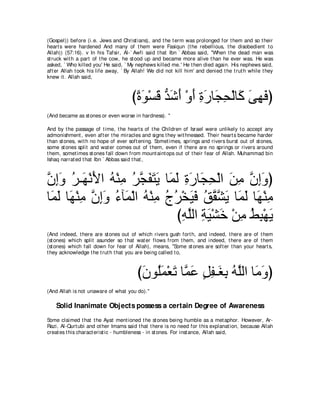 (Gospel)) before (i.e. Jews and Christ ians), and t he t erm was prolonged for t hem and so t heir
heart s were hardened And many of t hem were Fasiqun (t he rebellious, t he disobedient t o
Allah)) (57:16). v In his Tafsir, Al-` Awfi said t hat Ibn ` Abbas said, "When t he dead man was
st ruck wit h a part of t he cow, he st ood up and became more alive t han he ever was. He was
asked, ` Who killed you' He said, ` My nephews killed me.' He t hen died again. His nephews said,
aft er Allah t ook his life away, ` By Allah! We did not kill him' and denied t he t rut h while t hey
knew it . Allah said,



                                      びりヲ∇ジホ ギセぺ ∇ヱぺ りケゅ∠ エ∇ャゅ∠ ヴヰプぴ
                                       ⇔ ∠ ∠ ぁ ∠ ∠ ∠ ͡ ∠ イ͡ ミ ∠ ͡ ∠
(And became as st ones or even worse in hardness). ''

And by t he passage of t ime, t he heart s of t he Children of Israel were unlikely t o accept any
admonishment , even aft er t he miracles and signs t hey wit hnessed. Their heart s became harder
t han st ones, wit h no hope of ever soft ening. Somet imes, springs and rivers burst out of st ones,
some st ones split and wat er comes out of t hem, even if t here are no springs or rivers around
t hem, somet imes st ones fall down from mount aint ops out of t heir fear of Allah. Muhammad bin
Ishaq narrat ed t hat Ibn ` Abbas said t hat ,



ラまヱ ゲ⇒∠ ∇ルΕや ヮ∇レョ ゲイヘわΑ ゅ∠ ャ りケゅ∠ エ∇ャや リョ ラまヱぴ
ｚ ͡ ∠ ⊥ ヰ ∠ ⊥ ͡ ⊥ ｚ ∠ ∠ ∠ ヨ ∠ ͡ ∠ イ͡ ∠ ͡ ｚ ͡ ∠
ゅ∠ ャ ゅ∠ ∇レョ ラまヱ ￢べ∠ ∇ャや ヮ∇レョ ァゲ∇ガΒプ ペボゼ∠ ゅ∠ ャ ゅ∠ ∇レョ
 ヨ∠ ヰ ͡ ｚ ͡ ∠ ⊥ ヨ ⊥ ͡ ⊥ ⊥ ∠ ∠ ⊥ ｚ ｚ Α ヨ∠ ヰ ͡
                              びヮヤャや るΒ∇ゼカ ∇リョ テら∇ヰΑ
                                ͡ｚ ͡∠ ∠ ͡ ⊥ ͡ ∠
(And indeed, t here are st ones out of which rivers gush fort h, and indeed, t here are of t hem
(st ones) which split asunder so t hat wat er flows from t hem, and indeed, t here are of t hem
(st ones) which fall down for fear of Allah), means, "Some st ones are soft er t han your heart s,
t hey acknowledge t he t rut h t hat you are being called t o,



                                        び∠ ヲ⊥∠ ∇バ∠ ゅｚ ハ モヘ⇒∠ よ ヮｚャや ゅ∠ ヱぴ
                                         ラ ヤヨ ゎ ヨ∠ ∃ ͡ ピ͡ ⊥ ヤ ョ∠
(And Allah is not unaware of what you do).''

    Solid Inanimate Objects possess a certain Degree of Awareness
Some claimed t hat t he Ayat ment ioned t he st ones being humble as a met aphor. However, Ar-
Razi, Al-Qurt ubi and ot her Imams said t hat t here is no need for t his explanat ion, because Allah
creat es t his charact erist ic - humbleness - in st ones. For inst ance, Allah said,
 