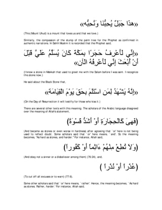 «ヮぁ エルヱ ゅ∠ らエΑ モらィ や∠ ワ»
                                                        ら͡ ⊥ ∠ レぁ ͡ ⊥ ∀ ∠ ∠ グ
(This (Mount Uhud) is a mount t hat loves us and t hat we love.)

Similarly, t he compassion of t he st ump of t he palm t ree for t he Prophet as confirmed in
aut hent ic narrat ions. In Sahih Muslim it is recorded t hat t he Prophet said,



モ∇らホ ヶヤハ ユあジΑ ラゅ∠ るムヨよ や⇔ イェ フゲ∇ハほャ ヶあ ま»
∠ ∠ ｚ ∠∠ ⊥ ヤ∠ ⊥ ∠ ミ ∠ ｚ ∠ ͡ ゲ∠ ∠ ⊥ ͡ ∠∠ ル͡
                    «ラべ∇ャや ヮプゲ∇ハほャ ヶあ ま ゑバ∇よぺ ∇ラぺ
                            ⊥ ⊥ ͡ ∠∠ ル͡ ∠ ∠ ⊥ ∠
(I know a st one in Makkah t hat used t o greet me wit h t he Salam before I was sent . I recognize
t his st one now.)

He said about t he Black St one t hat ,



                    «る∠ ゅ∠ ボ∇ャや ュ∇ヲΑ ペエよ ユヤわ∇シや リヨャ ギヰ∇ゼΑ ヮｚ ま»
                      ョ Β͡ ∠ ∠ ∠ ∠ ͡ ∠ ∠∠ ͡ ∠ ͡ ⊥ ∠ ∠ ⊥ ル͡
(On t he Day of Resurrect ion it will t est ifiy for t hose who kiss it .)

There are several ot her t ext s wit h t his meaning. The scholars of t he Arabic language disagreed
over t he meaning of Allah's st at ement ,



                                          びりヲ∇ジホ ギセぺ ∇ヱぺ りケゅ∠ エ∇ャゅ∠ ヴヰプぴ
                                           ⇔ ∠ ∠ ぁ ∠ ∠ ∠ ͡ ∠ イ͡ ミ ∠ ͡ ∠
(And became as st ones or even worse in hardness) aft er agreeing t hat ` or' here is not being
used t o reflect doubt . Some scholars said t hat ` or' here means, ` and'. So t he meaning
becomes, "As hard as st ones, and harder.'' For inst ance, Allah said,



                                      びやケヲ⊥ ミ ∇ヱぺ ゅヨ͡ や∠ ∇ユヰ∇レョ ∇ノトゎ Ιヱぴ
                                       ⇔ ヘ∠ ∠ ⇔ を ￢ ⊥ ͡ ͡ ⊥ ∠ ∠
(And obey not a sinner or a disbeliever among t hem) (76:24), and,



                                                                         び やケ∇グル ∇ヱぺ やケ∇グハぴ
                                                                           ⇔ ⊥ ∠⇔ ⊥
(To cut off all excuses or t o warn) (77:6).

Some ot her scholars said t hat ` or' here means, ` rat her'. Hence, t he meaning becomes, ` As hard
as st ones. Rat her, harder.' For inst ance, Allah said,
 