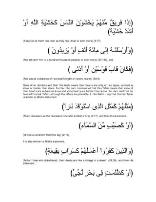 ∇ヱぺ ヮヤャや るΒ∇ゼガミ サゅレャや ラ∇ヲゼ∇ガΑ ∇ユヰ∇レョ ∀ Α͡ ∠ や∠ まぴ
  ∠ ͡ ｚ ͡ ∠ ∠ ∠ ∠ ｚ ∠ ∠ ∠ ⊥ あ ペ ゲプ ク͡
                                    びるΒ∇ゼカ ギセぺ
                                     ⇔ ∠ ∠ ｚ∠ ∠
(A sect ion of t hem fear men as t hey fear Allah or even more) (4:77),



                         び ラヱ⊥ Α͡ Α ∇ヱぺ ブ∇ャぺ るも∇ゅョ ヴ∠ま ヮ⇒∠ ∇ヤシ∇ケぺヱぴ
                           ∠ ギ ゴ∠ ∠ ∃ ∠ ͡ ∠ ͡ ャ͡ ⊥ レ ∠ ∠∠
(And We sent him t o a hundred t housand (people) or even more) (37:147), and,



                                               び ヴ∠ ∇キぺ ∇ヱぺ リ∇Βシ∇ヲホ ゆゅ∠ ラゅ∠ プぴ
                                                  ル ∠ ∠ ͡ ∠ ∠ ∠ ホ ∠ ム∠
(And was at a dist ance of t wo bows' lengt h or (even) nearer) (53:9).

Some ot her scholars said t hat t his Ayah means t heir heart s are only of t wo t ypes, as hard as
st one or harder t han st one. Furt her, Ibn Jarir comment ed t hat t his Tafsir means t hat some of
t heir heart s are as hard as st one and some heart s are harder t han st one. Ibn Jarir said t hat he
favored t his last Tafsir, alt hough t he ot hers are plausible. I - Ibn Kat hir - say t hat t he last Tafsir
is similar t o Allah's st at ement ,



                                        びやケゅ∠ ギホ∇ヲわ∇シや ン͡ ャや モんヨミ ∇ユヰヤんョぴ
                                         ⇔ ル ∠∠ ∠       グｚ ͡ ∠ ∠ ∠ ⊥ ⊥∠ ∠
(Their likeness is as t he likeness of one who kindled a fire) (2:17), and t hen His st at ement ,



                                                      び￢べ∠ ジャや リョ ょΒダミ ∇ヱぺぴ
                                                       ͡ ヨｚ ∠ あ ∃ あ ∠ ∠ ∠
(Or like a rainst orm from t he sky) (2:19).

It is also similar t o Allah's st at ement ,



                       びるバΒ͡ よ ゆや∠ ジミ ∇ユヰヤ⇒∠ ∇ハぺ ∇やヱ⊥ ヘミ リΑ͡ ャや∠ ぴ
                        ∃ ∠ ボ͡ ∃ ゲ∠ ∠ ⊥ ⊥ ヨ ∠ ゲ∠ ∠ ∠ グｚ ヱ
(As for t hose who disbelieved, t heir deeds are like a mirage in a desert ) (24:39), and t hen His
st at ement ,



                                                びヴイャ ゲ∇エよ ヴ͡ ろ⇒∠ ヤヌミ ∇ヱぺぴ
                                                 ｙ あ ぁ ∃ ∠ プ ∃ ヨ⊥⊥ ∠ ∠
 