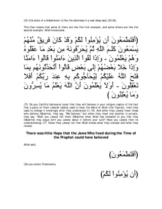 (Or (t he st at e of a disbeliever) is like t he darkness in a vast deep sea) (24:40).

This t hen means t hat some of t hem are like t he first example, and some ot hers are like t he
second example. Allah knows best .



∇ユヰ∇レョ ∀ Α͡ ∠ ラゅ∠ ∇ギホヱ ∇ユムャ ∇やヲ⊥ ョ∇ぽΑ ラ∠ ラヲ⊥ ヨ∇トわプぺぴ
  ⊥ あ ペ ゲプ ∠ ミ ∠ ∠ ⊥ ∠ レ͡ ⊥ ぺ ∠ バ∠ ∠ ∠ ∠
ロヲ⊥ボハ ゅ∠ ギ∇バよ リ͡ ヮルヲ⊥ ゲエΑ ｚ を ヮヤャや ユ⇒∠ミ ラヲ⊥ ヨ∇ジΑ
⊥ ヤ ∠ ∠ ョ ͡ ∠ ョ ⊥ ∠ プあ ∠ ⊥ ユ ⊥ ͡ ｚ ∠ ヤ ∠ ∠ バ∠ ∠
ゅｚ ョや∠ ∇やヲ⊥ゅ∠ ∇やヲ⊥ ョや∠ リΑ͡ ャや ∇やヲ⊥ ャ や∠ ͡∠ - ∠ ヲ⊥ ∠∇バ∠ ∇ユワヱ
  レ∠ ￢ ャ ホ レ∠ ￢ ∠ グｚ ボ∠ クまヱ ラ ヨヤ Α ⊥ ∠
ゅ∠ ͡ ユ⊥ ルヲ⊥ ギエゎぺ ∇やヲ⊥ゅ∠ ヂ∇バよ ヴ∠ま ∇ユヰツ∇バよ Κカ や∠ まヱ
  ヨよ ヰ∠ をあ ∠ ⊥ ∠ ャ ホ ∃ ∠ ャ͡ ⊥ ⊥ ∠ ∠ ∠ ク͡∠
Κプぺ ∇ユムよケ ギレハ ヮよ ユ⊥ ヲぁ べ∠ Βャ ∇ユム∇Βヤハ ヮｚャや ウわプ
∠ ∠ ∠ ⊥ あ ∠ ∠ ͡ ͡ ͡ ミ ィ エ⊥ ͡ ⊥ ∠ ∠ ⊥ ヤ ∠ ∠ ∠
ラヱぁ ジΑ ゅ∠ ユヤ∇バΑ ヮヤャや ラぺ ∠ ヲ⊥ ∠∇バ∠ Ιヱぺ - ラヲ⊥ボ∇バゎ
∠ ゲ͡ ⊥ ョ ⊥ ∠ ∠ ∠ ｚ ｚ ∠ ラ ヨヤ Α ∠ ∠ ∠ ∠ ヤ͡ ∠
                                            び ∠ ヲ⊥ ͡∇バΑ ゅ∠ ヱ
                                              ラ レヤ ⊥ ョ ∠
(75. Do you (fait hful believers) covet t hat t hey will believe in your religion inspit e of t he fact
t hat a part y of t hem (Jewish rabbis) used t o hear t he Word of Allah (t he Tawrah), t hen t hey
used t o change it knowingly aft er t hey underst ood it ) (76. And when t hey (Jews) meet t hose
who believe (Muslims), t hey say, "We believe,'' but when t hey meet one anot her in privat e,
t hey say, "Shall you (Jews) t ell t hem (Muslims) what Allah has revealed t o you t hat t hey
(Muslims) may argue wit h you (Jews) about it before your Lord'' Have you (Jews) t hen no
underst anding) (77. Know t hey (Jews) not t hat Allah knows what t hey conceal and what t hey
reveal)

  There was little Hope that the Jews Who lived during the Time of
                   the Prophet could have believed
Allah said,



                                                                              びラヲ⊥ ヨ∇トわプぺぴ
                                                                               ∠ バ∠ ∠ ∠ ∠
(Do you covet ) O believers,



                                                                      び∇ユムャ ∇やヲ⊥ ョ∇ぽΑ ラ∠ぴ
                                                                         ⊥ ∠ レ͡ ⊥ ぺ
 