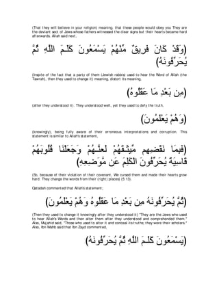 (That t hey will believe in your religion) meaning, t hat t hese people would obey you They are
t he deviant sect of Jews whose fat hers wit nessed t he clear signs but t heir heart s became hard
aft erwards. Allah said next ,



ｚ を ヮヤャや ユ⇒∠ミ ラヲ⊥ ヨ∇ジΑ ∇ユヰ∇レョ ∀ Α͡ ∠ ラゅ∠ ∇ギホヱぴ
ユ⊥ ͡ ｚ ∠ ヤ∠ ∠ バ∠ ∠ ⊥ あ ペ ゲプ ∠ ミ ∠ ∠
                                     びヮルヲ⊥ ゲエΑ
                                      ⊥ ∠ プあ ∠ ⊥
(Inspit e of t he fact t hat a part y of t hem (Jewish rabbis) used t o hear t he Word of Allah (t he
Tawrah), t hen t hey used t o change it ) meaning, dist ort it s meaning,



                                                                  びロヲ⊥ボハ ゅ∠ ギ∇バよ リ͡ ぴ
                                                                   ⊥ ヤ∠ ∠ ョ ͡ ∠ ョ
(aft er t hey underst ood it ). They underst ood well, yet t hey used t o defy t he t rut h,



                                                                           びラヲ⊥ ヤ∇バΑ ∇ユワヱぴ
                                                                            ∠ ヨ∠ ∠ ⊥ ∠
(knowingly), being fully aware of t heir erroneous int erpret at ions and corrupt ion. This
st at ement is similar t o Allah's st at ement ,



∇ユヰよヲ⊥ホ ゅ∠ ∇ヤバィヱ ∇ユヰ⇒ｚ バ∠ ∇ユヰボ⇒∠ Βあ ユ͡ ツ∇ボル ゅ∠ らプぴ
  ⊥ ∠ ヤ ⊥ レ ∠ ∠ ∠ ⊥ レ ャ ⊥ ∠ ん ョ ヰ ͡ ∠ ヨ͡ ∠
                びヮバッヲョ リ∠ ユヤム∇ャや ラヲ⊥ ゲエΑ るΒシゅ∠
                 ͡ ͡ ͡ ∠ ｚ ハ ∠ ͡ ∠ ∠ プあ ∠ ⊥ ⇔ ∠ ͡ ホ
(So, because of t heir violat ion of t heir covenant , We cursed t hem and made t heir heart s grow
hard. They change t he words from t heir (right ) places) (5:13).

Qat adah comment ed t hat Allah's st at ement ;



         び∠ ヲ⊥ ∠∇バ∠ ∇ユワヱ ロヲ⊥ボハ ゅ∠ ギ∇バよ リ͡ ヮルヲ⊥ ゲエΑ ｚ をぴ
          ラ ヨヤ Α ⊥ ∠ ⊥ ヤ ∠ ∠ ョ ͡ ∠ ョ ⊥ ∠ プ あ ∠ ⊥ ユ ⊥
(Then t hey used t o change it knowingly aft er t hey underst ood it ) "They are t he Jews who used
t o hear Allah's Words and t hen alt er t hem aft er t hey underst ood and comprehended t hem.''
Also, Muj ahid said, "Those who used t o alt er it and conceal it s t rut hs; t hey were t heir scholars.''
Also, Ibn Wahb said t hat Ibn Zayd comment ed,



                                     びヮルヲ⊥ ゲエΑ ｚ を ヮヤャや ユ⇒∠ミ ラヲ⊥ ヨ∇ジΑぴ
                                      ⊥ ∠ プあ ∠ ⊥ ユ ⊥ ͡ ｚ ∠ ヤ ∠ ∠ バ∠ ∠
 