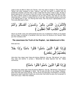 (used t o hear t he Word of Allah (t he Tawrah), t hen t hey used t o change it ) "They alt ered t he
Tawrah t hat Allah revealed t o t hem, making it say t hat t he lawful is unlawful and t he
prohibit ed is allowed, and t hat what is right is false and t hat what is false is right . So when a
person seeking t he t rut h comes t o t hem wit h a bribe, t hey j udge his case by t he Book of Allah,
but when a person comes t o t hem seeking t o do evil wit h a bribe, t hey t ake out t he ot her
(dist ort ed) book, in which it is st at ed t hat he is in t he right . When someone comes t o t hem who
is not seeking what is right , nor offering t hem bribe, t hen t hey enj oin right eousness on him.
This is why Allah said t o t hem,



∇ユわル∠ヱ ∇ユムジヘル∠ ラ∇ヲジレ∠ ヱ ゲら∇ャゅ͡ サゅｚ ャや ラヱ⊥ ョ∇ほゎぺぴ
  ⊥ ぺ∠ ⊥ ∠ ⊥ ぺ ∠ ∠ ゎ∠ あ ͡ よ ∠ レ ∠ ゲ⊥ ∠ ∠
                     び ラヲ⊥ボ∇バゎ Κプぺ ょ⇒∠ ム∇ャや ラヲ⊥∇わゎ
                       ∠ ヤ͡ ∠ ∠ ∠ ∠ ∠ わ͡ ∠ ヤ ∠
(Enj oin you Al-Birr (piet y and right eousness and every act of obedience t o Allah) on t he people
and you forget (t o pract ise it ) yourselves, while you recit e t he Script ure (t he Tawrah)! Have
you t hen no sense) (2:44)''

  The Jews knew the Truth of the Prophet , but disbelieved in Him
Allah said next ,



Κカ や∠ まヱ ゅｚ ョや∠ ∇やヲャゅ∠ ∇やヲ⊥ ョや∠ リΑ͡ ャや ∇やヲ⊥ ャ や∠ まヱぴ
∠ ∠ ク͡∠ レ∠ ￢ ⊥ ホ レ∠ ￢ ∠ グｚ ボ∠ ク͡∠
                               びヂ∇バよ ヴ∠ま ∇ユヰツ∇バよ
                                ∃ ∠ ャ͡ ⊥ ⊥ ∠
(And when t hey (Jews) meet t hose who believe (Muslims), t hey say, "We believe'', but when
t hey meet one anot her in privat e..). Muhammad bin Ishaq report ed t hat Ibn ` Abbas
comment ed,



                            びゅｚ ョや∠ やヲ⊥ゅ∠ ∇やヲ⊥ ョや∠ リΑ͡ ャや ∇やヲ⊥ ャ や∠ まヱぴ
                              レ∠ ￢ ャ ホ レ∠ ￢ ∠ グｚ ボ∠ ク͡∠
(And when t hey (Jews) meet t hose who believe (Muslims), t hey say, "We believe'') "They believe
t hat Muhammad is t he Messenger of Allah, ` But he was only sent for you (Arabs)''' However,
when t hey meet each ot her t hey say, "Do not convey t he news about t his Prophet t o t he Arabs,
because you used t o ask Allah t o grant you vict ory over t hem when he came, but he was sent t o
t hem (not t o you).'' Allah t hen revealed,
 