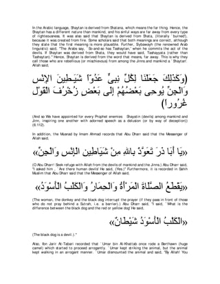In t he Arabic language, Shayt an is derived from Shat ana, which means t he far t hing. Hence, t he
Shayt an has a different nat ure t han mankind, and his sinful ways are far away from every t ype
of right eousness. It was also said t hat Shayt an is derived from Shat a, (lit erally ` burned'),
because it was creat ed from fire. Some scholars said t hat bot h meanings are correct , alt hough
t hey st at e t hat t he first meaning is more plausible. Furt her, Siybawayh (t he renowned Arab
linguist ic) said, "The Arabs say, ` So-and-so has Tashayt an,' when he commit s t he act of t he
devils. If Shayt an was derived from Shat a, t hey would have said, Tashayyat a (rat her t han
Tashayt an).'' Hence, Shayt an is derived from t he word t hat means, far away. This is why t hey
call t hose who are rebellious (or mischievous) from among t he Jinns and mankind a ` Shayt an'.
Allah said,



ザ∇ルΗや リΒ͡ ⇒∠ セ やヱギハ ヴらル あ ムャ ゅ∠ ∇ヤバィ マャグミヱぴ
͡ ͡ ∠ ト Β∠ ⇔∂ ⊥ ∠ ｙ ͡ ͡ モ⊥ ͡ レ ∠ ∠ ∠ ͡∠ ∠ ∠
メ∇ヲボ∇ャや フゲ∇カコ ヂ∇バよ ヴ∠ま ∇ユヰツ∇バよ ヴ͡ ヲ⊥ リイ∇ャや∠
͡ ∠ ∠ ⊥ ⊥ ∃ ∠ ャ͡ ⊥ ⊥ ∠ ェ Α あ ͡ ヱ
                                     びやケヱ⊥ ビ
                                      ⇔ ゲ⊥
(And so We have appoint ed for every Prophet enemies Shayat in (devils) among mankind and
Jinn, inspiring one anot her wit h adorned speech as a delusion (or by way of decept ion))
(6:112).

In addit ion, t he Musnad by Imam Ahmad records t hat Abu Dharr said t hat t he Messenger of
Allah said,



«リイ∇ャや∠ ザ∇ルみ∇ャや ͡ Β͡ ゅ∠ ∠ ∇リョ ぶゅ͡ ∇クヲバゎ ケク ゅ∠ ∠ ゅ∠ »
 あ ͡ ヱ ͡ ͡ リ デ Βセ ͡ ͡ よ ｚ ∠ ∠ ∠ ∠ よぺ Α
(O Abu Dharr! Seek refuge wit h Allah from t he devils of mankind and t he Jinns.) Abu Dharr said,
"I asked him , ` Are t here human devils' He said, (Yes.)'' Furt hermore, it is recorded in Sahih
Muslim t hat Abu Dharr said t hat t he Messenger of Allah said,



 «キヲ∇シほ∇ャや ょ∇ヤム∇ャや∠ ケゅ∠ エ∇ャや∠ りぺ∇ゲヨ∇ャや りゅ∠ダャや ノト∇ボΑ»
  ⊥ ∠ ∠ ⊥ ∠ ヱ ⊥ ヨ͡ ヱ ⊥ ∠ ∠ ∠ ヤｚ ⊥ ∠ ∠
(The woman, t he donkey and t he black dog int errupt t he prayer (if t hey pass in front of t hose
who do not pray behind a Sut rah, i.e. a barrier).) Abu Dharr said, "I said, ` What is t he
difference bet ween t he black dog and t he red or yellow dog' He said,



                                                 «∀ ゅ∠ ∇Βセ キヲ∇シほ∇ャや ょ∇ヤム∇ャや»
                                                  ラ ト ∠ ⊥∠ ∠ ⊥ ∠
(The black dog is a devil.).''

Also, Ibn Jarir At -Tabari recorded t hat ` Umar bin Al-Khat t ab once rode a Bert hawn (huge
camel) which st art ed t o proceed arrogant ly. ` Umar kept st riking t he animal, but t he animal
kept walking in an arrogant manner. ` Umar dismount ed t he animal and said, "By Allah! You
 