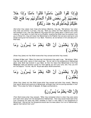 Κカ や∠ まヱ ゅｚ ョや∠ ∇やヲ⊥ゅ∠ ∇やヲ⊥ ョや∠ リΑ͡ ャや ∇やヲ⊥ ャ や∠ まヱぴ
∠ ∠ ク͡∠ レ∠ ￢ ャ ホ レ∠ ￢ ∠ グｚ ボ∠ ク͡∠
ヮｚャや ウわプ ゅ∠ よ ユ⊥ ルヲ⊥ あ エゎぺ ∇やヲ⊥ゅ∠ ヂ∇バよ ヴ∠ま ∇ユヰツ∇バよ
⊥ ヤ ∠ ∠ ∠ ヨ͡ ヰ∠ をギ∠ ⊥ ∠ ャ ホ ∃ ∠ ャ͡ ⊥ ⊥ ∠
                   び∇ユムよケ ギレ͡ ヮよ ユ⊥ ヲぁ べ∠ Βャ ∇ユム∇Βヤハ
                       ⊥ あ ∠ ∠ ハ ͡ ͡ ミ ィ エ⊥ ͡ ⊥ ∠ ∠
(And when t hey (Jews) meet t hose who believe (Muslims), t hey say, "We believe,'' but when
t hey meet one anot her in privat e, t hey say, "Shall you (Jews) t ell t hem (Muslims) what Allah
has revealed t o you, t hat t hey (Muslims) may argue wit h you (Jews) about it before your Lord'')
meaning, "If you admit t o t hem t hat he is a Prophet , knowing t hat Allah t ook t he covenant from
you t o follow him, t hey will know t hat Muhammad is t he Prophet t hat we were wait ing for and
whose coming we find foret old of in our Book. Therefore, do not believe in him and deny him.''
Allah said,



ゅ∠ ヱ ラヱぁ ジΑ ゅ∠ ユヤ∇バΑ ヮヤャや ラぺ ラヲ⊥ ヤ∇バΑ Ιヱぺぴ
 ョ∠ ∠ ゲ͡ ⊥ ョ ⊥ ∠ ∠ ∠ ｚ ｚ ∠ ∠ ヨ∠ ∠ ∠ ∠ ∠
                                   び ∠ ヲ⊥ ͡∇バΑ
                                     ラ レヤ ⊥
(Know t hey (Jews) not t hat Allah knows what t hey conceal and what t hey reveal).

Al-Hasan Al-Basri said, "When t he Jews met t he believers t hey used t o say, ` We believe.' When
t hey met each ot her, some of t hem would say, ` Do not t alk t o t he companions of Muhammad
about what Allah has foret old in your Book, so t hat t he news (t hat Muhammad is t he Final
Messenger) does not become a proof for t hem against you wit h your Lord, and, t hus, you will
win t he disput e.''' Furt her, Abu Al-` Aliyah said about Allah's st at ement ,



ゅ∠ ヱ ラヱぁ ジΑ ゅ∠ ユヤ∇バΑ ヮヤャや ラぺ ラヲ⊥ ヤ∇バΑ Ιヱぺぴ
 ョ∠ ∠ ゲ͡ ⊥ ョ ⊥ ∠ ∠ ∠ ｚ ｚ ∠ ∠ ヨ∠ ∠ ∠ ∠ ∠
                                   び ∠ ヲ⊥ ͡∇バΑ
                                     ラ レヤ ⊥
(Know t hey (Jews) not t hat Allah knows what t hey conceal and what t hey reveal), "Meaning
t heir secret denial and rej ect ion of Muhammad, alt hough t hey find his coming recorded in t heir
Book.'' This is also t he Tafsir of Qat adah. Al-Hasan comment ed on,



                                                 びラヱぁ ジΑ ゅ∠ ユヤ∇バΑ ヮヤャや ラぺぴ
                                                  ∠ ゲ͡ ⊥ ョ ⊥ ∠ ∠ ∠ ｚ ｚ ∠
(That Allah knows what t hey conceal), "What t hey concealed refers t o when t hey were alone
wit h each ot her away from t he Companions of Muhammad . Then t hey would forbid each ot her
from conveying t he news t hat Allah revealed t o t hem in t heir Book t o t he Companions of
Muhammad , fearing t hat t he Companions would use t his news (about t he t rut h of Muhammad )
against t hem before t heir Lord.''
 