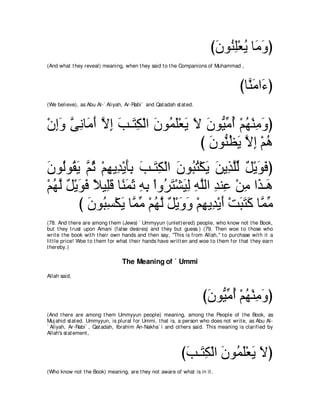 び∠ ヲ⊥ ͡∇バΑ ゅョヱぴ
                                                                            ラ レヤ ⊥ ∠ ∠
(And what t hey reveal) meaning, when t hey said t o t he Companions of Muhammad ,



                                                                                         びゅｚ ョや∠ ぴ
                                                                                           レ∠ ￢
(We believe), as Abu Al-` Aliyah, Ar-Rabi` and Qat adah st at ed.



∇ラまヱ ヴルゅ∠ ぺ Ιま ょ⇒∠ ム∇ャや ∠ ヲ⊥ ∠∇バ∠ Ι ラヲぁョぺ ∇ユヰ∇レョヱぴ
  ͡∠ ｚ ͡ ョ∠ ｚ ͡ ∠ わ͡ ラ ヨヤ Α ∠ ∠ Βあ ⊥ ⊥ ͡ ∠
                                   び ラヲぁ ヌΑ Ιま ∇ユワ
                                     ∠ レ⊥ ∠ ｚ ͡ ⊥
ラヲ⊥ヲ⊥ Α ｚ を ∇ユヰΑ͡ ∇Αほよ ょ⇒∠ ム∇ャや ラヲ⊥ わ∇ムΑ リΑ͡ ヤャ モ∇Αヲプぴ
∠ ャ ボ∠ ユ⊥ ͡ ギ ∠͡ ∠ わ͡ ∠ ら⊥ ∠ ∠ グｚあ ∀ ∠ ∠
∇ユヰャ モ∇Αヲプ ΚΒ͡ホ ゅ⇔ ヨを ヮよ ∇やヱ⊥ ∠ ∇ゼ∠ ͡ ヮヤャや ギレ͡ ∇リョ や∠ ⇒∠
  ⊥ ｚ ∀ ∠ ∠ ⇔ ヤ∠ レ∠ ∠ ͡ ͡ ゲわ Βャ ͡ ｚ ͡ ハ ͡ グ ワ
        び ラヲ⊥ ジ∇ムΑ ゅｚ ョ ∇ユヰャ モ∇Αヱヱ ∇ユヰΑ͡ ∇Αぺ ∇ろらわミ ゅｚ ョ
           ∠ ら͡ ∠ ヨ あ ⊥ ｚ ∀ ∠ ∠ ͡ ギ ∠ ∠ ∠ ∠ ヨ あ
(78. And t here are among t hem (Jews) ` Ummyyun (unlet t ered) people, who know not t he Book,
but t hey t rust upon Amani (false desires) and t hey but guess.) (79. Then woe t o t hose who
writ e t he book wit h t heir own hands and t hen say, "This is from Allah,'' t o purchase wit h it a
lit t le price! Woe t o t hem for what t heir hands have writ t en and woe t o t hem for t hat t hey earn
t hereby.)

                                  The Meaning of ` Ummi
Allah said,



                                                                        びラヲぁ ョぺ ∇ユヰ∇レョヱぴ
                                                                         ∠ Βあ ⊥ ⊥ ͡ ∠
(And t here are among t hem Ummyyun people) meaning, among t he People of t he Book, as
Muj ahid st at ed. Ummyyun, is plural for Ummi, t hat is, a person who does not writ e, as Abu Al-
` Aliyah, Ar-Rabi` , Qat adah, Ibrahim An-Nakha` i and ot hers said. This meaning is clarified by
Allah's st at ement ,



                                                              びょ⇒∠ ム∇ャや ∠ ヲ⊥ ∠∇バ∠ Ιぴ
                                                               ∠ わ͡ ラ ヨヤ Α ∠
(Who know not t he Book) meaning, are t hey not aware of what is in it .
 