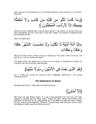 Ummi was one of t he descript ions of t he Prophet because he was unlet t ered. For inst ance,
Allah said,



ヮぁ ガゎ Ιヱ ょ⇒∠ ミ リ͡ ヮヤ∇らホ リ͡ ヲ⊥∇わゎ ろレ⊥ ゅ∠ ヱぴ
⊥ ト⊥ ∠ ∠ ∠ ∃ わ͡ ョ ͡ ͡ ∠ ョ ヤ ∠ ∠ ミ ョ∠
               び ラヲ⊥ト∇らヨ∇ャや ょ⇒∠ ∇ケΙ やク͡ マレΒ͡ Βよ
                 ∠ ヤ͡ ⊥ ∠ ゎ ｚ ⇔ ま ∠ ͡ ヨ∠ ͡
(Neit her did you (O Muhammad ) read any book before it (t his Qur'an) nor did you writ e any
book (what soever) wit h your right hand. In t hat case, indeed, t he followers of falsehood might
have doubt ed) (29:48).

Also, t he Prophet said,



や∠ ムワ ゲ∇ヰｚ ャや ∩⊥ ジ∇エル ゅ∠ヱ ょわ∇ムル ゅ∠ ∀ Βョぺ ∀ ョぺ ゅｚ ͡»
 グ∠ ⊥ ゼ ょ͡ ∠ ャ∠ ⊥ ⊥ ∠ ャ るｚ あ ⊥ るｚ ⊥ ルま
                                  «や∠ ムワ∠ や∠ ムワ∠
                                     グ∠ ヱ グ∠ ヱ
(We are an Ummi nat ion, neit her writ ing nor calculat ing. The (lunar) mont h is like t his, t his
and t his (i.e. t hirt y or t went y-nine days.)

This Hadit h st at ed t hat Muslims do not need t o rely on books, or calculat ions t o decide t he
t imings of t heir act s of worship. Allah also said,



                び∇ユヰ∇レョ Ιヲ⊥ ケ リΒあ ョΕや ヴ͡ ゑバよ ン͡ ャや ヲワぴ
                   ⊥ あ ⇔ シ∠ ∠ Βあ ⊥ プ ∠ ∠ ∠ グｚ ∠ ⊥
(He it is Who sent among t he Ummiyyin ones a Messenger (Muhammad ) from among
t hemselves) (62:2).

                                The Explanation of Amani
Ad-Dahhak said t hat Ibn ` Abbas said t hat Allah's st at ement ,



                                                                              びヴルゅ∠ ぺ Ιまぴ
                                                                               ｚ ͡ ョ∠ ｚ ͡
(But t hey t rust upon Amani) means, "It is j ust a false st at ement t hat t hey ut t er wit h t heir
t ongues.'' It was also said t hat Amani means ` wishes and hopes'. Muj ahid comment ed, "Allah
described t he Ummiyyin as not underst anding any of t he Book t hat Allah sent down t o Musa,
yet t hey creat e lies and falsehood.'' Therefore, t he word Amani ment ioned here refers t o lying
and falsehood. Muj ahid said t hat Allah's st at ement ,
 
