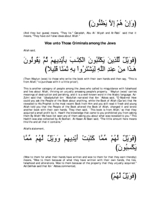 びラヲぁ ヌΑ Ιま ∇ユワ ∇ラまヱぴ
                                                            ∠ レ⊥ ∠ ｚ ͡ ⊥ ͡∠
(And t hey but guess) means, "They lie.'' Qat adah, Abu Al-` Aliyah and Ar-Rabi` said t hat it
means, "They have evil false ideas about Allah.''

                        Woe unto Those Criminals among the Jews
Allah said,



ラヲ⊥ヲ⊥ Α ｚ を ∇ユヰΑ͡ ∇Αほよ ょ⇒∠ ム∇ャや ラヲらわ∇ムΑ リΑ͡ ヤャ モ∇Αヲプぴ
∠ ャ ボ∠ ユ⊥ ͡ ギ ∠͡ ∠ わ͡ ∠ ⊥ ⊥ ∠ ∠ グｚあ ∀ ∠ ∠
         びΚΒ͡ホ ゅ⇔ ヨを ヮよ ∇やヱ⊥ ∠ ∇ゼ∠ ͡ ヮヤャや ギレ͡ ∇リョ や∠ ⇒∠
           ⇔ ヤ∠ レ∠ ∠ ͡ ͡ ゲわ Βャ ͡ ｚ ͡ ハ ͡ グ ワ
(Then Waylun (woe) t o t hose who writ e t he book wit h t heir own hands and t hen say, "This is
from Allah,'' t o purchase wit h it a lit t le price!).

This is anot her cat egory of people among t he Jews who called t o misguidance wit h falsehood
and lies about Allah, t hriving on unj ust ly amassing people's propert y. ` Waylun (woe)' carries
meanings of dest ruct ion and perishing, and it is a well-known word in t he Arabic language. Az-
Zuhri said t hat ` Ubadydullah bin ` Abdullah narrat ed t hat Ibn ` Abbas said, "O Muslims! How
could you ask t he People of t he Book about anyt hing, while t he Book of Allah (Qur'an) t hat He
revealed t o His Prophet is t he most recent Book from Him and you st ill read it fresh and young
Allah t old you t hat t he People of t he Book alt ered t he Book of Allah, changed it and wrot e
anot her book wit h t heir own hands. They t hen said, ` This book is from Allah,' so t hat t hey
acquired a small profit by it . Hasn't t he knowledge t hat came t o you prohibit ed you from asking
t hem By Allah! We have not seen any of t hem asking you about what was revealed t o you.'' This
Hadit h was also collect ed by Al-Bukhari. Al-Hasan Al-Basri said, "The lit t le amount here means
t his life and all t hat it cont ains.''

Allah's st at ement ,



ゅｚ ョ ∇ユヰャ モ∇Αヱヱ ∇ユヰΑ͡ ∇Αぺ ∇ろらわミ ゅｚ ョ ∇ユヰャ モ∇Αヲプぴ
 ヨあ ⊥ ｚ ∀ ∠ ∠ ͡ ギ ∠ ∠ ∠ ∠ ヨあ ⊥ ｚ ∀ ∠ ∠
                                        びラヲ⊥ ジ∇ムΑ
                                         ∠ ら͡ ∠
(Woe t o t hem for what t heir hands have writ t en and woe t o t hem for t hat t hey earn t hereby)
means, "Woe t o t hem because of what t hey have writ t en wit h t heir own hands, t he lies,
falsehood and alt erat ions. Woe t o t hem because of t he propert y t hat t hey unj ust ly acquired.''
Ad-Dahhak said t hat Ibn ` Abbas comment ed,



                                                                               び∇ユヰャ モ∇Αヲプぴ
                                                                                  ⊥ｚ ∀ ∠∠
 