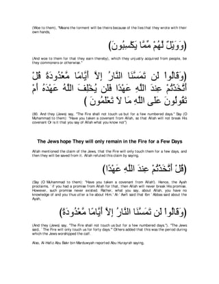 (Woe t o t hem), "Means t he t orment will be t heirs because of t he lies t hat t hey wrot e wit h t heir
own hands,



                                                    びラヲ⊥ ジ∇ムΑ ゅｚ ョ ∇ユヰャ モ∇Αヱヱぴ
                                                     ∠ ら͡ ∠ ヨあ ⊥ ｚ ∀ ∠ ∠
(And woe t o t hem for t hat t hey earn t hereby), which t hey unj ust ly acquired from people, be
t hey commoners or ot herwise.''



∇モホ りキヱ⊥ ∇バョ ゅ⇔ ゅｚ ぺ Ιま ケゅｚ ャや ゅ∠ ジヨゎ リ∠ ∇やヲ⊥ゅ∠ ヱぴ
   ⊥ ⇔ ∠ ギ ｚ ョ Α∠ ｚ ͡ ⊥ レ レｚ ∠ ∠ ャ ャ ホ∠
∇ュぺ ロギ∇ヰハ ヮヤャや ブヤ∇ガΑ リ∠プ や⇔ ∇ヰハ ヮヤャや ギレ͡ ∇ユゎ∇グガゎぺ
  ∠ ⊥ ∠ ∠ ⊥ ｚ ∠ ͡ ⊥ ヤ∠ ギ ∠ ͡ ｚ ∠ ハ ⊥ ∠ ｚ ∠
                 び ∠ ヲ⊥ ∠∇バ∠ Ι ゅ∠ ヮヤャや ヴ∠ハ ラヲ⊥ヲ⊥ ゎ
                    ラ ヨヤ ゎ ∠ ョ ͡ ｚ ヤ∠ ∠ ャ ボ∠
(80. And t hey (Jews) say, "The Fire shall not t ouch us but for a few numbered days.'' Say (O
Muhammad t o t hem): "Have you t aken a covenant from Allah, so t hat Allah will not break His
covenant Or is it t hat you say of Allah what you know not '')




   The Jews hope They will only remain in the Fire for a Few Days
Allah ment ioned t he claim of t he Jews, t hat t he Fire will only t ouch t hem for a few days, and
t hen t hey will be saved from it . Allah refut ed t his claim by saying,



                                                びや⇔ ∇ヰハ ヮヤャや ギレ͡ ∇ユゎ∇グガゎぺ ∇モホぴ
                                                  ギ ∠ ͡ ｚ ∠ ハ ⊥ ∠ ｚ∠ ⊥
(Say (O Muhammad t o t hem): "Have you t aken a covenant from Allah'). Hence, t he Ayah
proclaims, ` if you had a promise from Allah for t hat , t hen Allah will never break His promise.
However, such promise never exist ed. Rat her, what you say, about Allah, you have no
knowledge of and you t hus ut t er a lie about Him.' Al-` Awfi said t hat Ibn ` Abbas said about t he
Ayah,



                  びりキヱ⊥ ∇バョ ゅ⇔ ゅｚ ぺ Ιま ケゅｚ ャや ゅ∠ ジヨゎ リ∠ ∇やヲ⊥ゅ∠ ヱぴ
                   ⇔ ∠ ギ ｚ ョ Α∠ ｚ ͡ ⊥ レ レｚ ∠ ∠ ャ ャ ホ∠
(And t hey (Jews) say, "The Fire shall not t ouch us but for a few numbered days.''). "The Jews
said, ` The Fire will only t ouch us for fort y days.''' Ot hers added t hat t his was t he period during
which t he Jews worshipped t he calf.

Also, Al-Hafiz Abu Bakr bin Marduwyah report ed Abu Hurayrah saying,
 