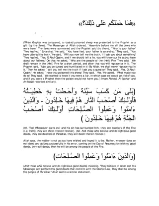 «∨∠ ャク ヴヤ∠ ユ⊥ ヤヨェ ゅ∠ プ»
                                                      マ͡ ハ ム∠∠ ∠ ヨ∠
           :
                .

(When Khaybar was conquered, a roast ed poisoned sheep was present ed t o t he Prophet as a
gift (by t he Jews). The Messenger of Allah ordered, ` Assemble before me all t he Jews who
were here.' The Jews were summoned and t he Prophet said (t o t hem), ` Who is your fat her'
They replied, ` So-and-so.' He said, ` You have lied; your fat her is so-and-so.' They said, ` You
have ut t ered t he t rut h.' He said, ` Will you now t ell me t he t rut h, if I ask you about somet hing'
They replied, ` Yes, O Abul-Qasim; and if we should t ell a lie, you will know our lie as you have
about our fat hers.' On t hat he asked, ` Who are t he people of t he (Hell) Fire' They said, ` We
shall remain in t he (Hell) Fire for a short period, and aft er t hat you will replace us in it .' The
Prophet said, ` May you be cursed and humiliat ed in it ! By Allah, we shall never replace you in
it .' Then he asked, ` Will you t ell me t he t rut h if I ask you a quest ion' They said, ` Yes, O Abul-
Qasim.' He asked, ` Have you poisoned t his sheep' They said, ` Yes.' He asked, ` What made you
do so' They said, ` We want ed t o know if you were a liar, in which case we would get rid of you,
and if you were a Prophet t hen t he poison would not harm you.') Imam Ahmad, Al-Bukhari and
An-Nasa'i recorded similarly.



ヮわ⇒∠Β͡ カ ヮよ ∇ろト⇒∠ ぺヱ るゃΒシ ょジミ リ∠ ヴ∠よぴ
⊥ ⊥ ⇒ ト ∠ ͡ ͡ ∠ ェ ∠ ∠ ⇔ ∠ あ ∠ ∠ ∠ ∠ ョ ヤ∠
リΑ͡ ャや∠ - ラヱ⊥ ヤ⇒∠ ゅ∠ Β͡ ∇ユワ ケゅｚ ャや ょ⇒∠ ∇タぺ マゃ⇒∠∇ヱほプ
∠ グｚ ヱ ∠ ギ͡ カ ヰ プ ⊥ ͡ レ ⊥ エ ∠ ∠ ͡ ャ ⊥∠
ょ⇒∠ ∇タぺ マゃ⇒∠∇ヱぺ れゅ∠ ヤ⇒ダャや ∇やヲ⊥ヨハヱ ∇やヲ⊥ ョや∠
⊥ エ ∠ ∠ ͡ ャ ⊥ ͡ エ͡ ｚ                 ヤ͡ ∠ ∠     レ∠ ￢
                           び ラヱ⊥ ヤ⇒∠ ゅ∠ Β͡ ∇ユワ るレイ∇ャや
                             ∠ ギ͡ カ ヰ プ ⊥ ͡ ｚ ∠
(81. Yes! Whosoever earns evil and his sin has surrounded him, t hey are dwellers of t he Fire
(i.e. Hell); t hey will dwell t herein forever). (82. And t hose who believe and do right eous good
deeds, t hey are dwellers of Paradise, t hey will dwell t herein forever.)

Allah says, t he mat t er is not as you have wished and hoped it t o be. Rat her, whoever does an
evil deed and abides purposefully in his error, coming on t he Day of Resurrect ion wit h no good
deeds, only evil deeds, t hen he will be among t he people of t he Fire.



                            びれゅ∠ ヤ⇒ｚ ャや ∇やヲ⊥ヨハヱ ∇やヲ⊥ ョや∠ リΑ͡ ャや∠ ぴ
                             ͡ エ͡ ダ ヤ͡ ∠ ∠ レ∠ ￢ ∠ グｚ ヱ
(And t hose who believe and do right eous good deeds) meaning, "They believe in Allah and His
Messenger and perform t he good deeds t hat conform wit h t he Islamic Law. They shall be among
t he people of Paradise.'' Allah said in a similar st at ement ,
 