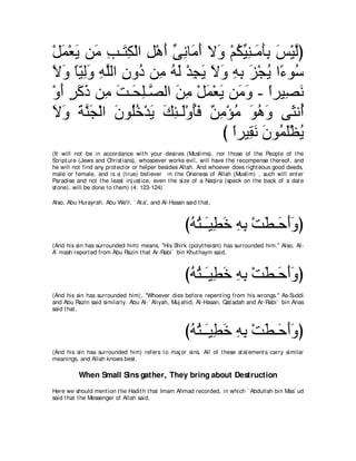 ∇モヨ∇バΑ リ∠ ょ⇒∠ ム∇ャや モ∇ワぺ ヴルゅ∠ ぺ Ι∠ ∇ユムΒレ⇒∠ ほよ ザ∇Βャぴ
  ∠ ∠ ョ ͡ わ͡ ͡ ∠ あ ͡ ョ∠ ヱ ⊥ あ ͡ ョ∠͡ ∠ ｚ
Ιヱ ゅΒャヱ ヮヤャや ラヱ⊥ リ͡ ヮャ ∇ギイΑ Ιヱ ヮよ ゴ∇イΑ や⇔ ヲ⊥
∠ ∠ ⇔ ∂ ͡∠ ͡ ｚ ͡ キ ョ ⊥ ∠ ͡ ∠ ∠ ∠ ͡ ͡ ∠ ⊥ ￢ シ
∇ヱぺ ゲミク リ͡ ろ⇒∠ ヤ⇒ｚ ャや リョ ∇モヨ∇バΑ リ∠ ヱ - やゲΒ͡ ル
  ∠ ∃ ∠ ∠ ョ ∠ エ͡ ダ ∠ ͡ ∠ ∠ ョ∠ ⇔ ダ∠
Ιヱ るレイ∇ャや ラヲ⊥カ∇ギΑ マゃ⇒∠∇ヱほプ ∀ ͡ ∇ぽョ ヲワヱ ヴ∠ ル⊥
∠ ∠ ∠ ｚ ∠ ∠ ヤ ⊥ ∠ ∠ ͡ ャ ⊥ ∠ リョ ⊥ ∠ ⊥ ∠ ん ぺ
                                 び やゲΒ͡ ル ラヲ⊥ ヤ∇ヌΑ
                                   ⇔ ボ∠ ∠ ヨ∠ ⊥
(It will not be in accordance wit h your desires (Muslims), nor t hose of t he People of t he
Script ure (Jews and Christ ians), whosoever works evil, will have t he recompense t hereof, and
he will not find any prot ect or or helper besides Allah. And whoever does right eous good deeds,
male or female, and is a (t rue) believer in t he Oneness of Allah (Muslim) , such will ent er
Paradise and not t he least inj ust ice, even t he size of a Naqira (speck on t he back of a dat e
st one), will be done t o t hem) (4: 123-124).

Also, Abu Hurayrah, Abu Wa'il, ` At a', and Al-Hasan said t hat ,



                                                      びヮわ⇒∠Β͡ カ ヮよ ∇ろト⇒∠ ぺヱぴ
                                                       ⊥ ⊥ ⇒ ト ∠ ͡ ͡ ∠ ェ∠ ∠
(And his sin has surrounded him) means, "His Shirk (polyt heism) has surrounded him.'' Also, Al-
A` mash report ed from Abu Razin t hat Ar-Rabi` bin Khut haym said,



                                                      びヮわ⇒∠Β͡ カ ヮよ ∇ろト⇒∠ ぺヱぴ
                                                       ⊥ ⊥ ⇒ ト ∠ ͡ ͡ ∠ ェ∠ ∠
(And his sin has surrounded him), "Whoever dies before repent ing from his wrongs.'' As-Suddi
and Abu Razin said similarly. Abu Al-` Aliyah, Muj ahid, Al-Hasan, Qat adah and Ar-Rabi` bin Anas
said t hat ,



                                                      びヮわ⇒∠Β͡ カ ヮよ ∇ろト⇒∠ ぺヱぴ
                                                       ⊥ ⊥ ⇒ ト ∠ ͡ ͡ ∠ ェ∠ ∠
(And his sin has surrounded him) refers t o maj or sins. All of t hese st at ement s carry similar
meanings, and Allah knows best .

          When Small Sins gather, They bring about Destruction
Here we should ment ion t he Hadit h t hat Imam Ahmad recorded, in which ` Abdullah bin Mas` ud
said t hat t he Messenger of Allah said,
 