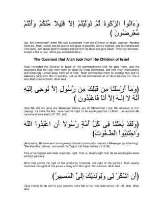 ∇ユわ∇ルぺヱ ∇ユム∇レョ ΚΒ͡ホ Ιま ∇ユわ∇Βャヲゎ ｚ を りヲ∠ ゴャや ∇やヲ⊥ や∠ ∠
  ⊥ ∠∠ ⊥ あ ⇔ ヤ∠ ｚ ͡ ⊥ ｚ∠ ∠ ユ⊥ ∠ ミｚ             ゎ ￢ヱ
                                      び ラヲ⊥ ゲ∇バョ
                                        ∠ ッ͡ ぁ
(83. And (remember) when We t ook a covenant from t he Children of Israel, (saying): Worship
none but Allah (alone) and be dut iful and good t o parent s, and t o kindred, and t o orphans and
(t he poor), and speak good t o people and perform As-Salah and give Zakah. Then you slid back,
except a few of you, while you are backsliders.)

        The Covenant that Allah took from the Children of Israel
Allah reminded t he Children of Israel of t he commandment s t hat He gave t hem, and t he
covenant s t hat He t ook from t hem t o abide by t hose commands, and how t hey int ent ionally
and knowingly t urned away from all of t hat . Allah commanded t hem t o worship Him and t o
associat e none wit h Him in worship, j ust as He has commanded all of His creat ures, for t his is
why Allah creat ed t hem. Allah said,



ヮ∇Βャま ヴ͡ ヲ⊥ Ιま メヲ⊥ ケ リ͡ マヤ∇らホ リ͡ ゅ∠ ∇ヤシ∇ケぺ べ∠ ヱぴ
͡ ∠͡ ェ ル ｚ ͡ ∃ シｚ ョ ∠ ͡ ∠ ョ レ ∠ ∠ ョ∠
                    び ラヱ⊥ ら∇ハゅ∠ ∇ゅルぺ Ιま ヮ⇒∠ま Ι ヮｚ ぺ
                      ͡ ギ⊥ プ ∠ ∠ ｚ ͡ ∠ ャ͡ ⊥ ル∠
(And We did not send any Messenger before you (O Muhammad ) but We revealed t o him
(saying): La ilaha illa Ana none has t he right t o be worshipped but I (Allah) , so worship Me
(alone and none else)) (21:25), and,



ヮヤャや ∇やヱ⊥ ら∇ハや ラぺ Ιヲ⊥ ケ るョぺ あ ミ ヴ͡ ゅ∠ ∇んバよ ∇ギボャヱぴ
∠ ｚ ギ⊥ ͡ ∠ ⇔ シｚ ∃ ｚ ⊥ モ⊥ プ レ ∠ ∠ ∠ ∠∠
                            び∠ ヲ⊥ ⇒ｚ ∇ャや ∇やヲ⊥ レわ∇ィや∠
                             れ ピ ト ら͡ ∠ ヱ
(And verily, We have sent among every Ummah (communit y, nat ion) a Messenger (proclaiming):
"Worship Allah (alone), and avoid t he Taghut (all false deit ies,)) (16:36).

This is t he highest and most import ant right , t hat is, Allah's right t hat He be worshipped alone
wit hout part ners.

Aft er t hat comes t he right of t he creat ures, foremost , t he right of t he parent s. Allah usually
ment ions t he right s of t he parent s along wit h His right s. For inst ance, Allah said,



                         びゲΒ͡ ヨ∇ャや ヴャま マ∇Αギャヲャヱ ヴ͡ ∇ゲム∇セや ラぺぴ
                          ⊥ ダ∠ ｚ ∠͡ ∠ ∠ ͡∠ ͡∠ ャ ⊥ ͡ ∠
(Give t hanks t o Me and t o your parent s. Unt o Me is t he final dest inat ion) (31:14). Also, Allah
said,
 