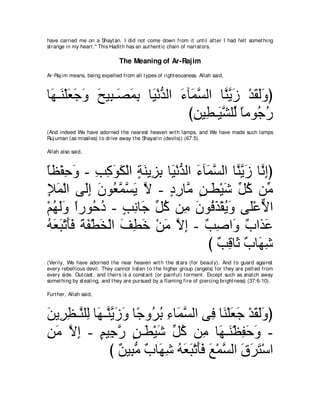 have carried me on a Shayt an. I did not come down from it unt il aft er I had felt somet hing
st range in my heart .'' This Hadit h has an aut hent ic chain of narrat ors.

                                The Meaning of Ar-Rajim
Ar-Raj im means, being expelled from all t ypes of right eousness. Allah said,



ゅ∠ ⇒∠ ∇ヤバィヱ ウΒ͡ ⇒∠ ヨよ ゅ∠ ∇ルギャや ∠ べ∠ ジャや ゅｚ Αコ ∇ギボャヱぴ
 ヰ レ ∠ ∠ ∠ ∠ ら ダ∠ ͡ Β ぁ ￢ ヨｚ             レｚ ∠ ∠ ∠∠
                                 びリΒ͡ ⇒∠ ゼヤあ ゅョヲ⊥ ケ
                                   ͡ ト Βｚ ャ ⇔ ィ⊥
(And indeed We have adorned t he nearest heaven wit h lamps, and We have made such lamps
Ruj uman (as missiles) t o drive away t he Shayat in (devils)) (67:5).

Allah also said,



ゅヌ∇ヘェヱ - ょミヲム∇ャや るレΑ͡ よ ゅ∠ ∇ルギャや ￢べ∠ ジャや ゅｚ Αコ ゅｚ ͡ぴ
⇔ ͡ ∠ ͡ ͡ ∠ ∠ ∃ ∠ ゴ͡ Β ぁ ∠ ヨｚ レｚ ∠ ルま
Θヨ∇ャや ヴ∠ま ラヲ⊥ ヨジΑ Ι - キケゅｚ リ⇒∠ ∇Βセ あ ミ リあ
͡∠        ャ͡ ∠ バｚ ｚ ∠ ｚ ∃ ͡ ョ ∃ ト ∠ モ⊥ ョ
∇ユヰャヱ やケヲ⊥ キ - ょルゅ∠ あ ミ リ͡ ラヲ⊥ グ∇ボΑヱ ヴ∠∇ハΙや
  ⊥ ∠∠ ⇔ ェ⊥ ∃ ͡ ィ モ⊥ ョ ∠ プ∠ ⊥ ∠ ヤ ｘ
ヮバら∇ゎほプ るヘ∇トガ∇ャや ブトカ ∇リョ Ιま - ∀ ͡ や∠ ∀ やグ∠
⊥ ∠ ∠ ∠∠ ∠ ∠ ∠ ∠ ͡ ∠ ∠ ｚ ͡ ょタ ヱ ゆ ハ
                                    び ∀ ͡ ゅ∠ ∀ ゅ∠ セ
                                      ょホ を ゆ ヰ͡
(Verily, We have adorned t he near heaven wit h t he st ars (for beaut y). And t o guard against
every rebellious devil. They cannot list en t o t he higher group (angels) for t hey are pelt ed from
every side. Out cast , and t heirs is a const ant (or painful) t orment . Except such as snat ch away
somet hing by st ealing, and t hey are pursued by a flaming fire of piercing bright ness) (37:6-10).

Furt her, Allah said,



リΑ͡ ヌ⇒ｚ ヤ͡ ゅ∠ ⇒ｚ Αコヱ ゅ⇔ ヱ⊥ よ ￢ゅ∠ ジャや ヴ͡ ゅ∠ ∇ヤバィ ∇ギボャヱぴ
∠ ゲ͡ レ ャ ヰ レｚ ∠ ∠ ィ ゲ⊥ ͡ ヨｚ             プ レ ∠ ∠ ∠ ∠∠
リョ Ιま - ユΒ͡ ケ リ⇒∠ ∇Βセ あ ミ リ͡ ゅ∠ ⇒∠ ∇ヌヘェヱ -
͡ ∠ ｚ ͡ ∃ ィｚ ∃ ト ∠ モ⊥ ョ ヰ レ ͡ ∠ ∠
                び ∀ Β͡ ョ ∀ ゅ∠ セ ヮバら∇ゎほプ ノ∇ヨジャや ベゲわ∇シや
                   リ らぁ ゆ ヰ͡ ⊥ ∠ ∠ ∠∠ ∠ ｚ ∠ ∠ ∠
 