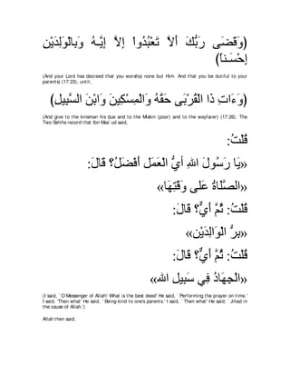 リ∇Αギャヲ∇ャゅ͡ ヱ ヮ⇒ｚ ま Ιま ∇やヱ⊥ ら∇バゎ Ιぺ マよケ ヴ∠ ホヱぴ
͡ ∠ ͡∠ よ∠ ⊥ Α͡ ｚ ͡ ギ⊥ ∠ ｚ ∠ ∠ ぁ ∠ ツ∠ ∠
                                       びゅレ⇒∠ ∇ェま
                                        ⇔ ジ ͡
(And your Lord has decreed t hat you worship none but Him. And t hat you be dut iful t o your
parent s) (17:23), unt il,



   びモΒ͡ ジャや リ∇よや∠ リΒ͡ ∇ジヨ∇ャや∠ ヮｚ ェ ヴ∠ ∇ゲボ∇ャや や∠ れや∠ ヱぴ
    ͡ らｚ ∠ ヱ ∠ ム ͡ ヱ ⊥ ボ∠ よ ⊥ ク ͡ ￢∠
(And give t o t he kinsman his due and t o t he Miskin (poor) and t o t he wayfarer) (17:26). The
Two Sahihs record t hat Ibn Mas` ud said,



                                                                                              :ろ∇ヤホ
                                                                                               ⊥ ⊥
                      :メゅ∠ ∨⊥ ツ∇プぺ モ∠ ∠ ∇ャや ヵぺ ぶや メヲ⊥ ケ ゅ∠ »
                       ∠ ホ モ∠ ∠ ヨバ ぁ ͡ ∠ シ∠ Α
                                                          «ゅ∠ ͡ ∇ホ∠ ヴヤ∠ りゅ∠ダャや»
                                                            ヰわ ヱ ハ ⊥ ヤｚ
                                                                  :メゅ∠ ∨ｘ ぺ ｚ を :ろ∇ヤホ
                                                                   ∠ ホ ヵ∠ ユ⊥ ⊥ ⊥
                                                                         «リ∇Αギャや∠ ∇ャや ゲよ»
                                                                             ∠͡ ヲ ぁ ͡
                                                                  :メゅ∠ ∨ｘ ぺ ｚ を :ろ∇ヤホ
                                                                   ∠ ホ ヵ∠ ユ⊥ ⊥ ⊥
                                                      «ぶや モΒ͡ シ ヶ͡ キゅ∠ イ∇ャや»
                                                          ͡ ら∠ プ ⊥ ヰ͡
(I said, ` O Messenger of Allah! What is t he best deed' He said, ` Performing t he prayer on t ime.'
I said, 'Then what ' He said, ` Being kind t o one's parent s.' I said, ` Then what ' He said, ` Jihad in
t he cause of Allah.')

Allah t hen said,
 
