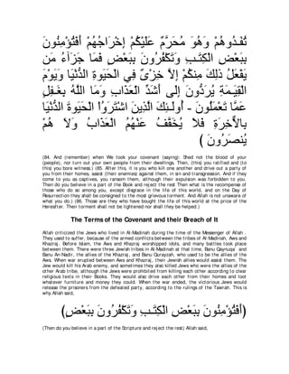 ラヲ⊥ ョ∇ぽわプぺ ∇ユヰィや∠ ∇カま ∇ユム∇Βヤハ ∀ ゲ∠ ョ ヲワヱ ∇ユワヱ⊥ ⇒∠ ゎ
∠ レ͡ ⊥ ∠ ∠ ⊥ ⊥ ゲ ͡ ⊥ ∠∠ ュｚ エ⊥ ∠ ⊥ ∠ ⊥ ギ ヘ⊥
リ∠ ￢へ∠ ィ ゅ∠ プ ヂ∇バらよ ラヱ⊥ ヘ∇ムゎヱ ょ⇒∠ ム∇ャや ヂ∇バらよ
    ョ ⊥ ゴ∠ ヨ∠ ∃ ∠ ͡ ∠ ゲ⊥ ∠ ∠ ͡ わ͡ ͡ ∠ ͡
ュ∇ヲΑヱ ゅΒ∇ルギャや りヲ∠ エ∇ャや ヶ͡ ∀ ∇ゴ͡ Ιま ∇ユムレ͡ マャク モバ∇ヘΑ
∠ ∠ ∠ ∠ ぁ ͡ Β∠             プン カｚ͡ ⊥ ョ∠ ͡ ⊥∠ ∠
モヘ⇒∠ よ ヮヤャや ゅ∠ ヱ ゆや∠ バャや ギセぺ ヴ∠ま ラヱぁ ゲΑ るヨ⇒∠ ボ∇ャや
∃ ͡ ピ͡ ⊥ ｚ ョ∠ ͡ グ∠ ∂ あ ∠ ∠ ャ͡ ∠ キ∠ ⊥ ͡ ∠ Β͡
ゅ∠ ∇ルギャや りヲ∠ エ∇ャや ∇やヱゲわ∇セや リΑ͡ ャや マゃ⇒∠ヱ⊥ - ∠ ヲ⊥∠ ∇バ∠ ゅｚ ハ
  Β ぁ ∠ Β∠ ⊥ ∠ ∠ ∠ グｚ ∠ ͡ ャ ぺ ラ ヤヨ ゎ ヨ∠
∇ユワ Ιヱ ゆや∠ バ∇ャや ユヰ∇レハ ブｚ ガΑ Κプ りゲカΙゅ͡
  ⊥ ∠ ∠ ⊥ グ∠ ⊥ ⊥ ∠ ⊥ ヘ∠ ⊥ ∠ ∠ ͡ ∠ ͡ ｘ よ
                                            び ラヱ⊥ ダレ⊥
                                              ∠ ゲ∠ Α
(84. And (remember) when We t ook your covenant (saying): Shed not t he blood of your
(people), nor t urn out your own people from t heir dwellings. Then, (t his) you rat ified and (t o
t his) you bore wit ness.) (85. Aft er t his, it is you who kill one anot her and drive out a part y of
you from t heir homes, assist (t heir enemies) against t hem, in sin and t ransgression. And if t hey
come t o you as capt ives, you ransom t hem, alt hough t heir expulsion was forbidden t o you.
Then do you believe in a part of t he Book and rej ect t he rest Then what is t he recompense of
t hose who do so among you, except disgrace in t he life of t his world, and on t he Day of
Resurrect ion t hey shall be consigned t o t he most grievous t orment . And Allah is not unaware of
what you do.) (86. Those are t hey who have bought t he life of t his world at t he price of t he
Hereaft er. Their t orment shall not be light ened nor shall t hey be helped.)

              The Terms of the Covenant and their Breach of It
Allah crit icized t he Jews who lived in Al-Madinah during t he t ime of t he Messenger of Allah .
They used t o suffer, because of t he armed conflict s bet ween t he t ribes of Al-Madinah, Aws and
Khazraj . Before Islam, t he Aws and Khazraj worshipped idols, and many bat t les t ook place
bet ween t hem. There were t hree Jewish t ribes in Al-Madinah at t hat t ime, Banu Qaynuqa` and
Banu An-Nadir, t he allies of t he Khazraj , and Banu Qurayzah, who used t o be t he allies of t he
Aws. When war erupt ed bet ween Aws and Khazraj , t heir Jewish allies would assist t hem. The
Jew would kill his Arab enemy, and somet imes t hey also killed Jews who were t he allies of t he
ot her Arab t ribe, alt hough t he Jews were prohibit ed from killing each ot her according t o clear
religious t ext s in t heir Books. They would also drive each ot her from t heir homes and loot
what ever furnit ure and money t hey could. When t he war ended, t he vict orious Jews would
release t he prisoners from t he defeat ed part y, according t o t he rulings of t he Tawrah. This is
why Allah said,



         びヂ∇バらよ ラヱ⊥ ヘ∇ムゎヱ ょ⇒∠ ム∇ャや ヂ∇バらよ ラヲ⊥ ョ∇ぽわプぺぴ
          ∃ ∠ ͡ ∠ ゲ⊥ ∠ ∠ ͡ わ͡ ͡ ∠ ͡ ∠ レ͡ ⊥ ∠ ∠
(Then do you believe in a part of t he Script ure and rej ect t he rest ) Allah said,
 